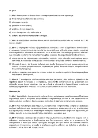 de gases.
31.12.45 As motosserras devem dispor dos seguintes dispositivos de segurança:
a) freio manual e automático de corrente;
b) pino pega-corrente;
c) protetor da mão direita;
d) protetor da mão esquerda;
e) trava de segurança do acelerador; e
f) sistema de amortecimento contra vibração.
31.12.45.1 Motopodas e similares devem possuir os dispositivos elencados no subitem 31.12.45,
quando couber.
31.12.46 O empregador rural ou equiparado deve promover, a todos os operadores de motosserra
e motopoda, treinamento semipresencial ou presencial para utilização segura destas máquinas,
com carga horária mínima de 16 (dezesseis) horas e conforme conteúdo programático relativo à
sua utilização constante no manual de instruções, acrescido dos seguintes conteúdos práticos:
a) riscos no uso de motosserras e motopodas, incluindo ruído, vibração, queimaduras, partes
cortantes, manuseio de combustíveis e lubrificantes e afiação de correntes de motosserras;
b) técnicas de cortes de árvores, incluindo derrubada, direcionamento de queda, remoção de
árvores cortadas que permanecem suspensas por galhos de outras árvores, desgalhamento,
traçamento/toragem; e
c) posturas corporais para preservar a coluna vertebral e manter o equilíbrio durante operação de
motosserras e motopodas.
31.12.46.1 O empregador rural ou equiparado deve promover, para todos os operadores de
roçadeira costal motorizada e derriçadeira, treinamento semipresencial ou presencial para
utilização segura destas máquinas, com carga horária mínima de 4 (quatro) horas e conforme
conteúdo programático relativo à sua utilização constante do manual de instruções.
Manutenção
31.12.47 As atividades de manutenção e ajuste devem ser feitas por trabalhadores qualificados ou
capacitados, com as máquinas, equipamentos e implementos parados e com observância das
recomendações constantes dos manuais ou instruções de operação e manutenção seguras.
31.12.48 Nas manutenções das máquinas, equipamentos e implementos, sempre que detectado
qualquer defeito em peça ou componente que comprometa a segurança, deve ser providenciada
sua reparação ou substituição imediata por outra peça ou componente original ou equivalente, de
modo a garantir as mesmas características e condições seguras de uso.
31.12.49 É vedada a execução de serviços de limpeza, lubrificação, abastecimento e ajuste com as
máquinas, equipamentos e implementos em funcionamento, salvo se o movimento for
indispensável à realização dessas operações, situação em que devem ser tomadas medidas
especiais de treinamento, proteção e sinalização contra acidentes de trabalho, e atendido o
subitem 31.12.50 desta NR, no que couber.
 
