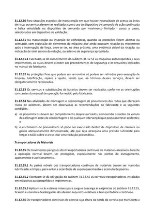 31.12.50 Para situações especiais de manutenção em que houver necessidade de acesso às áreas
de risco, os serviços devem ser realizados com o uso de dispositivo de comando de ação continuada
e baixa velocidade ou dispositivo de comando por movimento limitado - passo a passo,
selecionados em dispositivo de validação.
31.12.51 Na manutenção ou inspeção de colhedoras, quando as proteções forem abertas ou
acessadas com exposição de elementos da máquina que ainda possuam rotação ou movimento
após a interrupção de força, deve-se ter, na área próxima, uma evidência visível da rotação, ou
indicação de sinal sonoro da rotação, ou adesivo de segurança apropriado.
31.12.51.1 Excetuam-se do cumprimento do subitem 31.12.51 as máquinas autopropelidas e seus
implementos, os quais devem atender aos procedimentos de segurança e os requisitos indicados
no manual do fabricante.
31.12.52 As proteções fixas que podem ser removidas só podem ser retiradas para execução de
limpeza, lubrificação, reparo e ajuste, sendo que, ao término desses serviços, devem ser
obrigatoriamente recolocadas.
31.12.53 Os serviços e substituições de baterias devem ser realizados conforme as orientações
constantes do manual de operação fornecido pelo fabricante.
31.12.54 Nas atividades de montagem e desmontagem de pneumáticos das rodas que ofereçam
riscos de acidentes, devem ser observadas as recomendações do fabricante e as seguintes
condições:
a) os pneumáticos devem ser completamente despressurizados, removendo o núcleo da válvula
de calibragem antes da desmontagem e de qualquer intervenção que possa acarretar acidentes;
e
b) o enchimento de pneumáticos só pode ser executado dentro de dispositivo de clausura ou
gaiola adequadamente dimensionada, até que seja alcançada uma pressão suficiente para
forçar o talão sobre o aro e criar uma vedação pneumática.
Transportadores de Materiais
31.12.55 Os movimentos perigosos dos transportadores contínuos de materiais acessíveis durante
a operação normal devem ser protegidos, especialmente nos pontos de esmagamento,
agarramento e aprisionamento.
31.12.55.1 As partes móveis dos transportadores contínuos de materiais devem ser mantidas
lubrificadas e limpas, para evitar a ocorrência de superaquecimento e acúmulo de poeiras.
31.12.55.2 Excetuam-se da obrigação do subitem 31.12.55 as correias transportadoras instaladas
em máquinas autopropelidas e implementos.
31.12.55.3 Aplicam-se às esteiras móveis para carga e descarga as exigências do subitem 31.12.55,
ficando as mesmas desobrigadas dos demais requisitos relativos a transportadores contínuos.
31.12.56 Os transportadores contínuos de correia cuja altura da borda da correia que transporta a
 