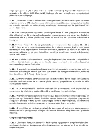 carga seja superior a 2,70 m (dois metros e setenta centímetros) do piso estão dispensados da
observância do subitem 31.12.55 desta NR, desde que não haja circulação nem permanência de
pessoas nas zonas de perigo.
31.12.57 Os transportadores contínuos de correia cuja altura da borda da correia que transporta a
carga seja superior a 2,70 m (dois metros e setenta centímetros) do piso devem possuir, em toda a
sua extensão, passarelas em ambos os lados, atendidos os requisitos do item 6 e do subitem 6.1 do
Anexo I desta Norma.
31.12.58 Os transportadores cuja correia tenha largura de até 762 mm (setecentos e sessenta e
dois milímetros) ou 30 (trinta) polegadas podem possuir passarela em apenas um dos lados,
devendo-se adotar o uso de plataformas móveis ou elevatórias para quaisquer intervenções e
inspeções.
31.12.59 Ficam dispensados da obrigatoriedade do cumprimento dos subitens 31.12.56 e
31.12.57 desta Norma os transportadores contínuos de correia cuja manutenção e/ou inspeção seja
realizada por meio de plataformas móveis ou elevatórias, atendidos os requisitos do item 6 do
Anexo I desta Norma, ou por meio de andaimes metálicos, atendidos os requisitos do item 6 do
Anexo I desta Norma.
31.12.60 É proibida a permanência e a circulação de pessoas sobre partes dos transportadores
contínuos de materiais que estejam em movimento ou que possam entrar em movimento, quando
não projetadas para essas finalidades.
31.12.61 A permanência e a circulação de pessoas sobre os transportadores contínuos de materiais
devem ser realizadas por meio de passarelas com sistema de proteção contra quedas, conforme
item 6 e subitem 6.1 do Anexo I desta Norma.
31.12.62 Os transportadores contínuos acessíveis aos trabalhadores devem dispor, ao longo de sua
extensão, de dispositivos de parada de emergência, de modo que possam ser acionados em todas
as posições de trabalho.
31.12.62.1 Os transportadores contínuos acessíveis aos trabalhadores ficam dispensados do
cumprimento da exigência do subitem 31.12.62 se a análise de risco assim indicar.
31.12.63 Nos transportadores contínuos de correia cujo desalinhamento anormal da correia ou em
que a sobrecarga de materiais ofereça riscos de acidentes, devem existir dispositivos que garantam
a segurança em caso de falha durante sua operação normal e interrompam seu funcionamento
quando ultrapassados os limites de segurança, conforme especificado em projeto.
31.12.64 É permitida a permanência e a circulação de pessoas sob os transportadores contínuos
somente em locais protegidos que ofereçam resistência e dimensões adequadas contra quedas de
materiais.
Componentes Pressurizados
31.12.65 Os cilindros hidráulicos de elevação das máquinas, equipamentos e implementos devem
ser dotados de sistemas de segurança, a fim de evitar quedas em caso de perda de pressão no
sistema hidráulico.
 