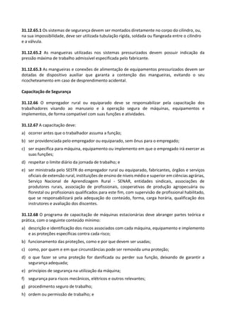 31.12.65.1 Os sistemas de segurança devem ser montados diretamente no corpo do cilindro, ou,
na sua impossibilidade, deve ser utilizada tubulação rígida, soldada ou flangeada entre o cilindro
e a válvula.
31.12.65.2 As mangueiras utilizadas nos sistemas pressurizados devem possuir indicação da
pressão máxima de trabalho admissível especificada pelo fabricante.
31.12.65.3 As mangueiras e conexões de alimentação de equipamentos pressurizados devem ser
dotadas de dispositivo auxiliar que garanta a contenção das mangueiras, evitando o seu
ricocheteamento em caso de desprendimento acidental.
Capacitação de Segurança
31.12.66 O empregador rural ou equiparado deve se responsabilizar pela capacitação dos
trabalhadores visando ao manuseio e à operação segura de máquinas, equipamentos e
implementos, de forma compatível com suas funções e atividades.
31.12.67 A capacitação deve:
a) ocorrer antes que o trabalhador assuma a função;
b) ser providenciada pelo empregador ou equiparado, sem ônus para o empregado;
c) ser específica para máquina, equipamento ou implemento em que o empregado irá exercer as
suas funções;
d) respeitar o limite diário da jornada de trabalho; e
e) ser ministrada pelo SESTR do empregador rural ou equiparado, fabricantes, órgãos e serviços
oficiais de extensão rural, instituições de ensino de níveis médio e superior em ciências agrárias,
Serviço Nacional de Aprendizagem Rural - SENAR, entidades sindicais, associações de
produtores rurais, associação de profissionais, cooperativas de produção agropecuária ou
florestal ou profissionais qualificados para este fim, com supervisão de profissional habilitado,
que se responsabilizará pela adequação do conteúdo, forma, carga horária, qualificação dos
instrutores e avaliação dos discentes.
31.12.68 O programa de capacitação de máquinas estacionárias deve abranger partes teórica e
prática, com o seguinte conteúdo mínimo:
a) descrição e identificação dos riscos associados com cada máquina, equipamento e implemento
e as proteções específicas contra cada risco;
b) funcionamento das proteções, como e por que devem ser usadas;
c) como, por quem e em que circunstâncias pode ser removida uma proteção;
d) o que fazer se uma proteção for danificada ou perder sua função, deixando de garantir a
segurança adequada;
e) princípios de segurança na utilização da máquina;
f) segurança para riscos mecânicos, elétricos e outros relevantes;
g) procedimento seguro de trabalho;
h) ordem ou permissão de trabalho; e
 