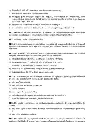 b) descrição da utilização prevista para a máquina ou equipamento;
c) indicação das medidas de segurança existentes;
d) instruções para utilização segura da máquina, equipamento ou implemento, com
recomendações operacionais do fabricante, em especial quanto a limites de declividade,
velocidade, carga e aplicação;
e) periodicidade e instruções quanto às inspeções e manutenção; e
f) procedimentos a serem adotados em situações de emergência, quando aplicável.
31.12.74 Para fins de aplicação desta NR, os Anexos I e II contemplam obrigações, disposições
especiais ou exceções que se aplicam às máquinas, equipamentos e implementos.
31.13 Secadores, Silos e Espaços Confinados
31.13.1 Os secadores devem ser projetados e montados sob a responsabilidade de profissional
legalmente habilitado, de forma a garantir a segurança e a saúde dos trabalhadores durante as suas
operações.
31.13.2 Os secadores e silos devem ser submetidos a manutenções em conformidade com o manual
de operação e manutenção do fabricante, garantindo-se no mínimo:
a) integridade dos revestimentos constituídos de material refratário;
b) limpeza das colunas e condutos de injeção e tomada de ar quente;
c) verificação da regulagem do queimador, quando existente;
d) verificação do sistema elétrico de aquecimento, quando existente; e
e) limpeza periódica dos filtros de ar, quando existentes.
31.13.2.1 As manutenções dos secadores e silos devem ser registradas, por equipamento, em livro
próprio, ficha ou sistema informatizado, com os seguintes dados:
a) intervenções realizadas;
b) data da realização de cada intervenção;
c) serviço realizado;
d) peças reparadas ou substituídas;
e) indicação conclusiva quanto às condições de segurança da máquina; e
f) nome do responsável pela execução das intervenções.
31.13.3 Os secadores alimentados por combustíveis gasosos ou líquidos devem possuir sistema de
proteção:
a) para evitar explosão por falha da chama de aquecimento e/ou no acionamento do queimador;
e
b) para evitar retrocesso da chama.
31.13.4 Os silos devem ser projetados, montados e mantidos sob a responsabilidade de profissional
legalmente habilitado, de acordo com as cargas e esforços prescritos pelo fabricante, em solo com
 