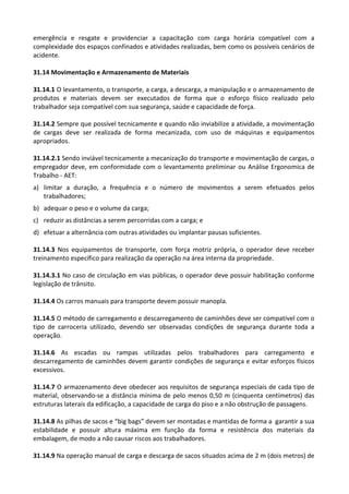 emergência e resgate e providenciar a capacitação com carga horária compatível com a
complexidade dos espaços confinados e atividades realizadas, bem como os possíveis cenários de
acidente.
31.14 Movimentação e Armazenamento de Materiais
31.14.1 O levantamento, o transporte, a carga, a descarga, a manipulação e o armazenamento de
produtos e materiais devem ser executados de forma que o esforço físico realizado pelo
trabalhador seja compatível com sua segurança, saúde e capacidade de força.
31.14.2 Sempre que possível tecnicamente e quando não inviabilize a atividade, a movimentação
de cargas deve ser realizada de forma mecanizada, com uso de máquinas e equipamentos
apropriados.
31.14.2.1 Sendo inviável tecnicamente a mecanização do transporte e movimentação de cargas, o
empregador deve, em conformidade com o levantamento preliminar ou Análise Ergonomica de
Trabalho - AET:
a) limitar a duração, a frequência e o número de movimentos a serem efetuados pelos
trabalhadores;
b) adequar o peso e o volume da carga;
c) reduzir as distâncias a serem percorridas com a carga; e
d) efetuar a alternância com outras atividades ou implantar pausas suficientes.
31.14.3 Nos equipamentos de transporte, com força motriz própria, o operador deve receber
treinamento específico para realização da operação na área interna da propriedade.
31.14.3.1 No caso de circulação em vias públicas, o operador deve possuir habilitação conforme
legislação de trânsito.
31.14.4 Os carros manuais para transporte devem possuir manopla.
31.14.5 O método de carregamento e descarregamento de caminhões deve ser compatível com o
tipo de carroceria utilizado, devendo ser observadas condições de segurança durante toda a
operação.
31.14.6 As escadas ou rampas utilizadas pelos trabalhadores para carregamento e
descarregamento de caminhões devem garantir condições de segurança e evitar esforços físicos
excessivos.
31.14.7 O armazenamento deve obedecer aos requisitos de segurança especiais de cada tipo de
material, observando-se a distância mínima de pelo menos 0,50 m (cinquenta centímetros) das
estruturas laterais da edificação, a capacidade de carga do piso e a não obstrução de passagens.
31.14.8 As pilhas de sacos e “big bags” devem ser montadas e mantidas de forma a garantir a sua
estabilidade e possuir altura máxima em função da forma e resistência dos materiais da
embalagem, de modo a não causar riscos aos trabalhadores.
31.14.9 Na operação manual de carga e descarga de sacos situados acima de 2 m (dois metros) de
 
