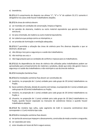 e) lavanderias.
31.17.1.1 O cumprimento do disposto nas alíneas “c”, "d" e "e" do subitem 31.17.1 somente é
obrigatório nos casos onde houver trabalhadores alojados.
31.17.2 As áreas de vivência devem:
a) ser mantidas em condições de conservação, limpeza e higiene;
b) ter paredes de alvenaria, madeira ou outro material equivalente que garanta resistência
estrutural;
c) ter piso cimentado, de madeira ou outro material equivalente;
d) ter cobertura que proteja contra as intempéries; e
e) ser providas de iluminação e ventilação adequadas.
31.17.2.1 É permitida a utlização das áreas de vivência para fins diversos daqueles a que se
destinam, desde que:
a) não ofereça risco para a segurança e a saúde dos trabalhadores;
b) não restrinja seu uso; e
c) não traga prejuízo para as condições de conforto e repouso para os trabalhadores.
31.17.2.1.1 As dependências de áreas de vivência não utilizadas pelos trabalhadores podem ser
aproveitadas para armazenamento de materiais e produtos, desde que estes não gerem riscos à
segurança e à saúde dos trabalhadores e não restrinjam o uso da área de vivência.
31.17.3 Instalações Sanitárias Fixas
31.17.3.1 As instalações sanitárias fixas devem ser constituídas de:
a) lavatório, na proporção de 1 (uma) unidade para cada grupo de 20 (vinte) trabalhadores ou
fração;
b) bacia sanitária sifonada, dotada de assento com tampo, na proporção de 1 (uma) unidade para
cada grupo de 20 (vinte) trabalhadores ou fração;
c) mictório, na proporção de 1 (uma) unidade para cada grupo de 20 (vinte) trabalhadores ou
fração; e
d) chuveiro, na proporção de 1 (uma) unidade para cada grupo de 10 (dez) trabalhadores ou
fração, quando houver exposição ou manuseio de substâncias tóxicas e quando houver
trabalhadores alojados.
31.17.3.2 No mictório tipo calha, cada segmento de 0,60 m (sessenta centímetros) deve
corresponder a 1 (um) mictório tipo cuba.
31.17.3.3 As instalações sanitárias fixas devem:
a) ter portas de acesso que impeçam o devassamento, construídas de modo a manter o resguardo;
b) ser separadas por sexo;
c) estar situadas em locais de fácil e seguro acesso;
 