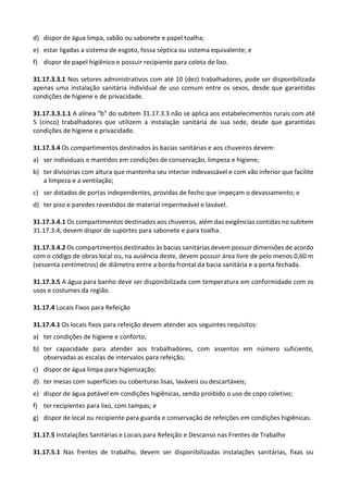 d) dispor de água limpa, sabão ou sabonete e papel toalha;
e) estar ligadas a sistema de esgoto, fossa séptica ou sistema equivalente; e
f) dispor de papel higiênico e possuir recipiente para coleta de lixo.
31.17.3.3.1 Nos setores administrativos com até 10 (dez) trabalhadores, pode ser disponibilizada
apenas uma instalação sanitária individual de uso comum entre os sexos, desde que garantidas
condições de higiene e de privacidade.
31.17.3.3.1.1 A alínea “b” do subitem 31.17.3.3 não se aplica aos estabelecimentos rurais com até
5 (cinco) trabalhadores que utilizem a instalação sanitária de sua sede, desde que garantidas
condições de higiene e privacidade.
31.17.3.4 Os compartimentos destinados às bacias sanitárias e aos chuveiros devem:
a) ser individuais e mantidos em condições de conservação, limpeza e higiene;
b) ter divisórias com altura que mantenha seu interior indevassável e com vão inferior que facilite
a limpeza e a ventilação;
c) ser dotados de portas independentes, providas de fecho que impeçam o devassamento; e
d) ter piso e paredes revestidos de material impermeável e lavável.
31.17.3.4.1 Os compartimentos destinados aos chuveiros, além das exigências contidas no subitem
31.17.3.4, devem dispor de suportes para sabonete e para toalha.
31.17.3.4.2 Os compartimentos destinados às bacias sanitárias devem possuir dimensões de acordo
com o código de obras local ou, na ausência deste, devem possuir área livre de pelo menos 0,60 m
(sessenta centímetros) de diâmetro entre a borda frontal da bacia sanitária e a porta fechada.
31.17.3.5 A água para banho deve ser disponibilizada com temperatura em conformidade com os
usos e costumes da região.
31.17.4 Locais Fixos para Refeição
31.17.4.1 Os locais fixos para refeição devem atender aos seguintes requisitos:
a) ter condições de higiene e conforto;
b) ter capacidade para atender aos trabalhadores, com assentos em número suficiente,
observadas as escalas de intervalos para refeição;
c) dispor de água limpa para higienização;
d) ter mesas com superfícies ou coberturas lisas, laváveis ou descartáveis;
e) dispor de água potável em condições higiênicas, sendo proibido o uso de copo coletivo;
f) ter recipientes para lixo, com tampas; e
g) dispor de local ou recipiente para guarda e conservação de refeições em condições higiênicas.
31.17.5 Instalações Sanitárias e Locais para Refeição e Descanso nas Frentes de Trabalho
31.17.5.1 Nas frentes de trabalho, devem ser disponibilizadas instalações sanitárias, fixas ou
 