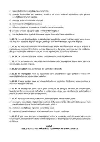 a) capacidade dimensionada para uma família;
b) paredes construídas em alvenaria, madeira ou outro material equivalente que garanta
condições estruturais seguras;
c) pisos de material resistente e lavável;
d) iluminação e ventilação adequadas;
e) cobertura capaz de proporcionar proteção contra intempéries;
f) poço ou caixa de água protegido contra contaminação; e
g) instalação sanitária ligada à sistema de esgoto, fossa séptica ou equivalente.
31.17.7.2 Em caso de utilização de fossas sépticas, quando não houver rede de esgoto, estas devem
ser afastadas da casa e do poço de água, em lugar livre de enchentes e a jusante do poço.
31.17.7.3 As moradias familiares de trabalhadores devem ser construídas em local arejado e
afastadas, no mínimo, 30 m (trinta metros) dos depósitos de fenos e estercos, currais, estábulos,
pocilgas e quaisquer viveiros de criação, exceto aqueles para uso próprio da família.
31.17.7.4 Em cada moradia deve habitar, exclusivamente, uma única família.
31.17.7.5 Os ocupantes das moradias disponibilizadas pelo empregador devem zelar pela sua
conservação, asseio e limpeza.
31.17.8 Disposições Gerais Sanitárias e de Conforto no Trabalho
31.17.8.1 O empregador rural ou equiparado deve disponibilizar água potável e fresca em
quantidade suficiente nos locais de trabalho.
31.17.8.2 A água potável deve ser disponibilizada em condições higiênicas, sendo proibida a
utilização de copos coletivos.
31.17.8.3 O empregador pode optar pela utilização de serviços externos de hospedagem,
lavanderias, fornecimento de refeições e restaurantes, desde que devidamente autorizados à
prestação desses serviços pelo poder público.
31.17.8.3.1 Ao contratar serviços externos de hospedagem, o empregador deve:
a) observar a capacidade estabelecida no alvará de funcionamento, não podendo hospedar mais
trabalhadores do que o autorizado pelo poder público;
b) avaliar as condições de higiene e conforto do local;
c) separar os trabalhadores por sexo, ressalvados os vínculos familiares.
31.17.8.3.2 Nos casos em que o empregador utilizar a ocupação total do serviço externo de
hospedagem, deve ser observada no contrato de prestação de serviços a manutenção das condições
de higiene.
ANEXO I
MEIOS DE ACESSO A MÁQUINAS, EQUIPAMENTOS E IMPLEMENTOS
 
