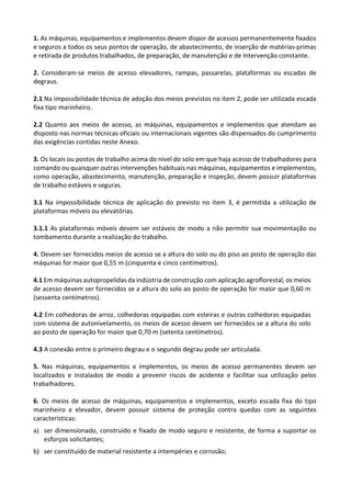 1. As máquinas, equipamentos e implementos devem dispor de acessos permanentemente fixados
e seguros a todos os seus pontos de operação, de abastecimento, de inserção de matérias-primas
e retirada de produtos trabalhados, de preparação, de manutenção e de intervenção constante.
2. Consideram-se meios de acesso elevadores, rampas, passarelas, plataformas ou escadas de
degraus.
2.1 Na impossibilidade técnica de adoção dos meios previstos no item 2, pode ser utilizada escada
fixa tipo marinheiro.
2.2 Quanto aos meios de acesso, as máquinas, equipamentos e implementos que atendam ao
disposto nas normas técnicas oficiais ou internacionais vigentes são dispensados do cumprimento
das exigências contidas neste Anexo.
3. Os locais ou postos de trabalho acima do nível do solo em que haja acesso de trabalhadores para
comando ou quaisquer outras intervenções habituais nas máquinas, equipamentos e implementos,
como operação, abastecimento, manutenção, preparação e inspeção, devem possuir plataformas
de trabalho estáveis e seguras.
3.1 Na impossibilidade técnica de aplicação do previsto no item 3, é permitida a utilização de
plataformas móveis ou elevatórias.
3.1.1 As plataformas móveis devem ser estáveis de modo a não permitir sua movimentação ou
tombamento durante a realização do trabalho.
4. Devem ser fornecidos meios de acesso se a altura do solo ou do piso ao posto de operação das
máquinas for maior que 0,55 m (cinquenta e cinco centímetros).
4.1 Em máquinas autopropelidas da indústria de construção com aplicação agroflorestal, os meios
de acesso devem ser fornecidos se a altura do solo ao posto de operação for maior que 0,60 m
(sessenta centímetros).
4.2 Em colhedoras de arroz, colhedoras equipadas com esteiras e outras colhedoras equipadas
com sistema de autonivelamento, os meios de acesso devem ser fornecidos se a altura do solo
ao posto de operação for maior que 0,70 m (setenta centímetros).
4.3 A conexão entre o primeiro degrau e o segundo degrau pode ser articulada.
5. Nas máquinas, equipamentos e implementos, os meios de acesso permanentes devem ser
localizados e instalados de modo a prevenir riscos de acidente e facilitar sua utilização pelos
trabalhadores.
6. Os meios de acesso de máquinas, equipamentos e implementos, exceto escada fixa do tipo
marinheiro e elevador, devem possuir sistema de proteção contra quedas com as seguintes
características:
a) ser dimensionado, construído e fixado de modo seguro e resistente, de forma a suportar os
esforços solicitantes;
b) ser constituído de material resistente a intempéries e corrosão;
 