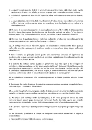 c) possuir travessão superior de 1,10 m (um metro e dez centímetros) a 1,20 m (um metro e vinte
centímetros) de altura em relação ao piso ao longo de toda a extensão, em ambos os lados;
d) o travessão superior não deve possuir superfície plana, a fim de evitar a colocação de objetos;
e
e) possuir rodapé de, no mínimo, 0,20 m (vinte centímetros) de altura e travessão intermediário a
0,70 m (setenta centímetros) de altura em relação ao piso, localizado entre o rodapé e o
travessão superior.
6.1 Os meios de acesso instalados antes da publicação da Portaria MTE nº 2.546, de 14 de dezembro
de 2011, ficam dispensados do atendimento da dimensão indicada na alínea “c” do item 6,
devendo, neste caso, o travessão superior possuir, no mínimo, 1,00 m (um metro) de altura.
6.2 Havendo risco de queda de objetos e materiais, o vão entre o rodapé e o travessão superior do
guarda-corpo deve receber proteção fixa, integral e resistente.
6.2.1 A proteção mencionada no item 6.2 pode ser constituída de tela resistente, desde que sua
malha não permita a passagem de qualquer objeto ou material que possa causar lesões aos
trabalhadores.
7. Para o sistema de proteção contra quedas em plataformas utilizadas em operações de
abastecimento ou que acumulam sujidades, é permitida a adoção das dimensões constantes da
Figura 5 do Anexo II desta Norma.
8. O sistema de proteção contra quedas de plataformas que não sejam a de operação em
colhedoras está dispensado de atender aos requisitos da Figura 5 do Anexo II desta Norma, desde
que disponha de barra superior, instalada em um dos lados, com altura de 1 m (um metro) a 1,10
m (um metro e dez centímetros) em relação ao piso, e barra intermediária, instalada de 0,40 m
(quarenta centímetros) a 0,60 m (sessenta centímetros) abaixo da barra superior.
8.1 As plataformas indicadas no item 8 somente podem ser acessadas quando a máquina estiver
parada.
9. O emprego dos meios de acesso de máquinas estacionárias deve considerar o ângulo de lance,
conforme Figura 1 do Anexo II desta Norma.
10. As passarelas, plataformas, rampas e escadas de degraus devem propiciar condições seguras de
trabalho, circulação, movimentação e manuseio de materiais e serem mantidas desobstruídas.
11. As rampas com inclinação entre 10° (dez graus) e 20° (vinte graus) em relação ao plano
horizontal devem possuir peças transversais horizontais fixadas de modo seguro, para impedir
escorregamento, distanciadas entre si 0,40 m (quarenta centímetros) em toda sua extensão.
11.1 É proibida a construção de rampas com inclinação superior a 20° (vinte graus) em relação ao
piso.
12. As passarelas, plataformas e rampas de máquinas estacionárias devem ter as seguintes
características:
a) largura útil mínima de 0,60 m (sessenta centímetros); e
 