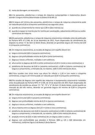 b) meios de drenagem, se necessário.
12.1 As passarelas, plataformas e rampas de máquinas autopropelidas e implementos devem
atender à largura mínima determinada no Anexo XI da NR-12.
12.2 A largura útil mínima das passarelas, plataformas e rampas de máquinas estacionárias pode
ser reduzida para 0,50 m (cinquenta centímetros) nos seguintes casos:
a) quando seu comprimento for menor que 2,00 m (dois metros); ou
b) quando o espaço no nível do piso for restrito por canalizações, cabeamentos elétricos ou razões
construtivas da máquina.
12.3 As passarelas, plataformas e rampas de máquinas estacionárias instaladas antes da publicação
da Portaria MTE nº 2.546, de 14 de dezembro de 2011, ficam dispensadas do atendimento do
disposto na alínea “a” do item 12 deste Anexo, devendo ser garantida largura útil mínima de 0,50
m (cinquenta centímetros).
13. Em máquinas estacionárias, as escadas de degraus com espelho devem ter:
a) largura mínima de 0,60 m (sessenta centímetros);
b) degraus com profundidade mínima de 0,20 m (vinte centímetros);
c) degraus e lances uniformes, nivelados e sem saliências;
d) altura entre os degraus de 0,20 m (vinte centímetros) a 0,25 m (vinte e cinco centímetros); e
e) plataforma de descanso de 0,60 m (sessenta centímetros) a 0,80 m (oitenta centímetros) de
largura e comprimento, a intervalos de, no máximo, 3,00 m (três metros) de altura.
13.1 Para escadas com único lance cuja altura for inferior a 1,50 m (um metro e cinquenta
centímetros), a largura útil mínima pode ser reduzida para 0,50 m (cinquenta centímetros).
13.2 As escadas de degraus com espelho das máquinas e equipamentos estacionárias instaladas
antes da publicação da Portaria MTE nº 2.546, de 14 de dezembro de 2011 ficam dispensadas do
atendimento do contido nas alíneas “a”, “b”, “d” e “e” do item 13 deste Anexo, exceto quanto ao
intervalo de até três metros, devendo ser garantida largura útil mínima de 0,50 m (cinquenta
centímetros).
14. Em máquinas estacionárias, as escadas de degraus sem espelho devem ter:
a) largura mínima de 0,60 m (sessenta centímetros);
b) degraus com profundidade mínima de 0,15 m (quinze centímetros);
c) degraus e lances uniformes, nivelados e sem saliências;
d) altura máxima entre os degraus de 0,25 m (vinte e cinco centímetros);
e) plataforma de descanso com 0,60 m (sessenta centímetros) a 0,80 m (oitenta centímetros) de
largura e comprimento, a intervalos de, no máximo, 3,00 m (três metros) de altura;
f) projeção mínima de 0,01 m (dez milímetros) de um degrau sobre o outro; e
g) degraus com profundidade que atendam à fórmula: 600≤ g +2h ≤ 660 (dimensões em
milímetros), conforme Figura 2 do Anexo II desta Norma.
 