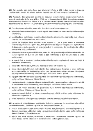 14.1 Para escadas com único lance cuja altura for inferior a 1,50 m (um metro e cinquenta
centímetros), a largura útil mínima pode ser reduzida para 0,50 m (cinquenta centímetros).
14.2 As escadas de degraus sem espelho das máquinas e equipamentos estacionárias instaladas
antes da publicação da Portaria MTE nº 2.546, de 14 de dezembro de 2011, ficam dispensadas do
atendimento do disposto nas alíneas “a” e “e” do item 14 deste Anexo, exceto quanto ao intervalo
de até três metros, devendo ser garantida largura útil mínima de 0,50 m (cinquenta centímetros).
15. Em máquinas estacionárias, as escadas fixas do tipo marinheiro devem ter:
a) dimensionamento, construção e fixação seguras e resistentes, de forma a suportar os esforços
solicitantes;
b) constituição de materiais ou revestimentos resistentes a intempéries e corrosão, caso estejam
expostas em ambiente externo ou corrosivo;
c) gaiolas de proteção, caso possuam altura superior a 3,50 m (três metros e cinquenta
centímetros), instaladas a partir de 2,00 m (dois metros) do piso, ultrapassando a plataforma
de descanso ou o piso superior em pelo menos 1,10 m (um metro e dez centímetros) a 1,20 m
(um metro e vinte centímetros);
d) corrimão ou continuação dos montantes da escada ultrapassando a plataforma de descanso ou
o piso superior em 1,10 m (um metro e dez centímetros) a 1,20 m (um metro e vinte
centímetros);
e) largura de 0,40 m (quarenta centímetros) a 0,60 m (sessenta centímetros), conforme Figura 3
do Anexo II desta Norma;
f) altura total máxima de 10,00 m (dez metros), se for de um único lance;
g) altura máxima de 6,00 m (seis metros) entre duas plataformas de descanso, se for de múltiplos
lances, construídas em lances consecutivos com eixos paralelos, distanciados no mínimo em
0,70 m (setenta centímetros), conforme Figura 3 do Anexo II desta Norma;
h) espaçamento entre barras de 0,25 m (vinte e cinco centímetros) a 0,30 m (trinta centímetros),
conforme Figura 3 do Anexo II desta Norma;
i) espaçamento entre o piso da máquina ou da edificação e a primeira barra não superior a 0,55
m (cinquenta e cinco centímetros), conforme Figura 3 do Anexo II desta Norma;
j) distância em relação à estrutura em que é fixada de, no mínimo, 0,15 m (quinze centímetros),
conforme Figura 4C do Anexo II desta Norma;
k) barras horizontais de 0,025 m (vinte e cinco milímetros) a 0,038 m (trinta e oito milímetros) de
diâmetro ou espessura; e
l) barras horizontais com superfícies, formas ou ranhuras a fim de prevenir deslizamentos.
15.1 As gaiolas de proteção devem ter diâmetro de 0,65 m (sessenta e cinco centímetros) a 0,80 m
(oitenta centímetros), conforme Figura 4C do Anexo II desta Norma, e:
a) possuir barras verticais com espaçamento máximo de 0,30 m (trinta centímetros) entre si e
distância máxima de 1,50 m (um metro e cinquenta centímetros) entre arcos, conforme Figuras
4A e 4B do Anexo II desta Norma; ou
b) possuir vãos entre arcos de, no máximo, 0,30 m (trinta centímetros), conforme Figura 3 do
Anexo II desta Norma, e dotadas de barra vertical de sustentação dos arcos.
 