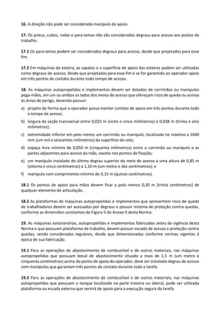 16. A direção não pode ser considerada manípulo de apoio.
17. Os pneus, cubos, rodas e para-lamas não são considerados degraus para acesso aos postos de
trabalho.
17.1 Os para-lamas podem ser considerados degraus para acesso, desde que projetados para esse
fim.
17.2 Em máquinas de esteira, as sapatas e a superfície de apoio das esteiras podem ser utilizadas
como degraus de acesso, desde que projetadas para esse fim e se for garantido ao operador apoio
em três pontos de contato durante todo tempo de acesso.
18. As máquinas autopropelidas e implementos devem ser dotados de corrimãos ou manípulos
pega-mãos, em um ou ambos os lados dos meios de acesso que ofereçam risco de queda ou acesso
às áreas de perigo, devendo possuir:
a) projeto de forma que o operador possa manter contato de apoio em três pontos durante todo
o tempo de acesso;
b) largura da seção transversal entre 0,025 m (vinte e cinco milímetros) e 0,038 m (trinta e oito
milímetros);
c) extremidade inferior em pelo menos um corrimão ou manípulo, localizada no máximo a 1600
mm (um mil e seiscentos milímetros) da superfície do solo;
d) espaço livre mínimo de 0,050 m (cinquenta milímetros) entre o corrimão ou manípulo e as
partes adjacentes para acesso da mão, exceto nos pontos de fixação;
e) um manípulo instalado do último degrau superior do meio de acesso a uma altura de 0,85 m
(oitenta e cinco centímetros) a 1,10 m (um metro e dez centímetros); e
f) manípulo com comprimento mínimo de 0,15 m (quinze centímetros).
18.1 Os pontos de apoio para mãos devem ficar a pelo menos 0,30 m (trinta centímetros) de
qualquer elemento de articulação.
18.2 As plataformas de máquinas autopropelidas e implementos que apresentem risco de queda
de trabalhadores devem ser acessados por degraus e possuir sistema de proteção contra quedas,
conforme as dimensões constantes da Figura 5 do Anexo II desta Norma.
19. As máquinas estacionárias, autopropelidas e implementos fabricados antes da vigência desta
Norma e que possuam plataforma de trabalho, devem possuir escada de acesso e proteção contra
quedas, sendo consideradas regulares, desde que dimensionadas conforme normas vigentes à
época de sua fabricação.
19.1 Para as operações de abastecimento de combustível e de outros materiais, nas máquinas
autopropelidas que possuam bocal de abastecimento situado a mais de 1,5 m (um metro e
cinquenta centímetros) acima do ponto de apoio do operador, deve ser instalado degrau de acesso
com manípulos que garantam três pontos de contato durante toda a tarefa.
19.2 Para as operações de abastecimento de combustível e de outros materiais, nas máquinas
autopropelidas que possuam o tanque localizado na parte traseira ou lateral, pode ser utilizada
plataforma ou escada externa que servirá de apoio para a execução segura da tarefa.
 