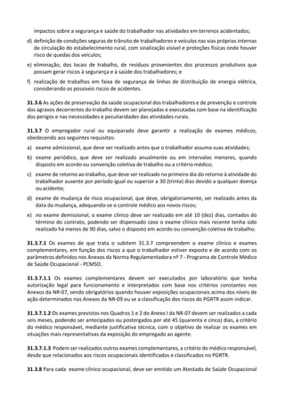 impactos sobre a segurança e saúde do trabalhador nas atividades em terrenos acidentados;
d) definição de condições seguras de trânsito de trabalhadores e veículos nas vias próprias internas
de circulação do estabelecimento rural, com sinalização visível e proteções físicas onde houver
risco de quedas dos veículos;
e) eliminação, dos locais de trabalho, de resíduos provenientes dos processos produtivos que
possam gerar riscos à segurança e à saúde dos trabalhadores; e
f) realização de trabalhos em faixa de segurança de linhas de distribuição de energia elétrica,
considerando os possíveis riscos de acidentes.
31.3.6 As ações de preservação da saúde ocupacional dos trabalhadores e de prevenção e controle
dos agravos decorrentes do trabalho devem ser planejadas e executadas com base na identificação
dos perigos e nas necessidades e peculiaridades das atividades rurais.
31.3.7 O empregador rural ou equiparado deve garantir a realização de exames médicos,
obedecendo aos seguintes requisitos:
a) exame admissional, que deve ser realizado antes que o trabalhador assuma suas atividades;
b) exame periódico, que deve ser realizado anualmente ou em intervalos menores, quando
disposto em acordo ou convenção coletiva de trabalho ou a critério médico;
c) exame de retorno ao trabalho, que deve ser realizado no primeiro dia do retorno à atividade do
trabalhador ausente por período igual ou superior a 30 (trinta) dias devido a qualquer doença
ou acidente;
d) exame de mudança de risco ocupacional, que deve, obrigatoriamente, ser realizado antes da
data da mudança, adequando-se o controle médico aos novos riscos;
e) no exame demissional, o exame clínico deve ser realizado em até 10 (dez) dias, contados do
término do contrato, podendo ser dispensado caso o exame clínico mais recente tenha sido
realizado há menos de 90 dias, salvo o disposto em acordo ou convenção coletiva de trabalho.
31.3.7.1 Os exames de que trata o subitem 31.3.7 compreendem o exame clínico e exames
complementares, em função dos riscos a que o trabalhador estiver exposto e de acordo com os
parâmetros definidos nos Anexos da Norma Regulamentadora nº 7 - Programa de Controle Médico
de Saúde Ocupacional - PCMSO.
31.3.7.1.1 Os exames complementares devem ser executados por laboratório que tenha
autorização legal para funcionamento e interpretados com base nos critérios constantes nos
Anexos da NR-07, sendo obrigatórios quando houver exposições ocupacionais acima dos níveis de
ação determinados nos Anexos da NR-09 ou se a classificação dos riscos do PGRTR assim indicar.
31.3.7.1.2 Os exames previstos nos Quadros 1 e 2 do Anexo I da NR-07 devem ser realizados a cada
seis meses, podendo ser antecipados ou postergados por até 45 (quarenta e cinco) dias, a critério
do médico responsável, mediante justificativa técnica, com o objetivo de realizar os exames em
situações mais representativas da exposição do empregado ao agente.
31.3.7.1.3 Podem ser realizados outros exames complementares, a critério do médico responsável,
desde que relacionados aos riscos ocupacionais identificados e classificados no PGRTR.
31.3.8 Para cada exame clínico ocupacional, deve ser emitido um Atestado de Saúde Ocupacional
 
