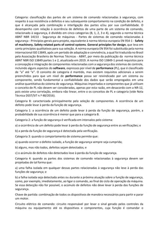 Categoria: classificação das partes de um sistema de comando relacionadas à segurança, com
respeito à sua resistência a defeitos e seu subsequente comportamento na condição de defeito, e
que é alcançada pela combinação e interligação das partes e/ou por sua confiabilidade. O
desempenho com relação à ocorrência de defeitos de uma parte de um sistema de comando,
relacionado à segurança, é dividido em cinco categorias (B, 1, 2, 3 e 4), segundo a norma técnica
ABNT NBR 14153 - Segurança de máquinas - Partes de sistemas de comando relacionadas à
segurança - Princípios gerais para projeto, equivalente à norma técnica europeia EN 954-1 - Safety
of machinery. Safety related parts of control systems. General principles for design, que leva em
conta princípios qualitativos para sua seleção. A norma europeia EN 954 foi substituída pela norma
internacional ISO 13849, após um período de adaptação e convivência, a qual foi traduzida no Brasil
pela Associação Brasileira de Normas Técnicas - ABNT, por meio da publicação da norma técnica
ABNT NBR ISO 13849 partes 1 e 2, atualizada em 2019. A norma ISO 13849-1 prevê requisitos para
a concepção e integração de componentes relacionadas com a segurança dos sistemas de controle,
incluindo alguns aspectos do software, expressos por nível de performance (PL), que é classificado
de “a” até “e”. O conceito de categoria é mantido, mas existem requisitos adicionais a serem
preenchidos para que um nível de performance possa ser reivindicado por um sistema ou
componente, sendo fundamental a confiabilidade dos dados que serão empregados em uma
análise quantitativa do sistema de segurança. Máquinas importadas e componentes que já utilizam
o conceito de PL não devem ser consideradas, apenas por esta razão, em desacordo com a NR-12,
pois existe uma correlação, embora não linear, entre o os conceitos de PL e categoria (vide Nota
Técnica DSST/SIT n.º 48/2016).
Categoria B: caracterizada prinicpalmente pela seleção de componentes. A ocorrência de um
defeito pode levar à perda da função de segurança.
Categoria 1: a ocorrência de um defeito pode levar à perda da função de segurança, porém, a
probabilidade de sua ocorrência é menor que para a categoria B.
Categoria 2: a função de segurança é verificada em intervalos pelo sistema:
a) a ocorrência de um defeito pode levar à perda da função de segurança entre as verificações; e
b) a perda da função de segurança é detectada pela verificação.
Categoria 3: quando o comportamento de sistema permite que:
a) quando ocorrer o defeito isolado, a função de segurança sempre seja cumprida;
b) alguns, mas não todos, defeitos sejam detectados; e
c) o acúmulo de defeitos não detectados leve à perda da função de segurança.
Categoria 4: quando as partes dos sistemas de comando relacionadas à segurança devem ser
projetadas de tal forma que:
a) uma falha isolada em qualquer dessas partes relacionadas à segurança não leve à perda das
funções de segurança; e
b) a falha isolada seja detectada antes ou durante a próxima atuação sobre a função de segurança,
como, por exemplo, imediatamente, ao ligar o comando, ao final do ciclo de operação da máquina.
Se essa detecção não for possível, o acúmulo de defeitos não deve levar à perda das funções de
segurança.
Chave de partida: combinação de todos os dispositivos de manobra necessários para partir e parar
um motor.
Circuito elétrico de comando: circuito responsável por levar o sinal gerado pelos controles da
máquina ou equipamento até os dispositivos e componentes, cuja função é comandar o
 