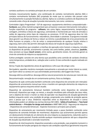 contatos auxiliares e os contatos principais de um contator.
Contatos mecanicamente ligados: uma combinação de contatos normalmente abertos (NA) e
contatos normalmente fechados (NF) projetada de modo que os contatos não possam estar
simultaneamente na posição fechada (ou aberta). Aplica-se a contatos auxiliares de dispositivos de
comando onde a força de atuação é provida internamente, tais como: contatores.
Controlador Lógico Programável - CLP de segurança: equipamento eletrônico computadorizado -
hardware, que utiliza memória programável para armazenar e executar internamente instruções e
funções específicas de programa - software, tais como lógica, sequenciamento, temporização,
contagem, aritmética e blocos de segurança, controlando e monitorando por meio de entradas e
saídas de segurança vários tipos de máquinas ou processos. O CLP de segurança deve ter três
princípios básicos de funcionamento: redundância, diversidade e autoteste. O programa instalado
deve garantir sua eficácia de forma a reduzir ao mínimo a possibilidade de erros provenientes de
falha humana no projeto, a fim de evitar o comprometimento de qualquer função relativa à
segurança, bem como não permitir alteração dos blocos de função de segurança específicos.
Controles: dispositivos que compõem a interface de operação entre homem e máquina, incluídos
os dispositivos de partida, acionamento e parada, tais como botões, pedais, alavancas, joysticks,
telas sensíveis ao toque (touch screen), entre outros, geralmente visíveis. Os controles geram os
sinais de comando da máquina ou equipamento.
Cultivo protegido: consiste em uma técnica que possibilita certo controle de variáveis climáticas
como temperatura, umidade do ar, radiação solar e vento. O mais conhecido é aquele realizado em
estufas.
Deriva: fração dos ingredientes ativos de agrotóxicos e afins que não atinge o alvo.
Derriçadeira: aparelho mecânico manejado manualmente e acionado por motor lateral ou costal,
que fazem vibrar as varetas em suas extremidades promovendo a derriçagem dos frutos.
Descarga elétrica atmosférica: descarga elétrica natural proveniente da natureza por meio de raio.
Descontaminação: remoção de um contaminante químico, físico ou biológico.
Dispositivo de ação continuada (também conhecido como dispositivo de comando sem retenção):
dispositivo de acionamento manual que inicia e mantém em operação elementos da máquina ou
equipamento apenas enquanto estiver atuado.
Dispositivo de acionamento bimanual (também conhecido como dispositivo de comando
bimanual): dispositivo que exige, ao menos, a atuação simultânea pela utilização das duas mãos,
com o objetivo de iniciar e manter as mãos do operador nos dispositivos de atuação (geralmente
botões) enquanto existir uma condição de perigo, propiciando uma medida de proteção apenas
para a pessoa que o atua. Distâncias requeridas entre os dispositivos de atuação e outras
informações podem ser obtidas nas normas técnicas ISO 13851 - Safety of machinery — Two-hand
control devices — Principles for design and selection e ANBT NBR 14152 - Segurança de máquinas
- Dispositivos de comando bimanuais - Aspectos funcionais e princípios para projeto.
Dispositivo de acionamento por movimento limitado passo a passo (também conhecido como
dispositivo de comando limitador de movimento): dispositivo cujo acionamento permite apenas
um deslocamento limitado de um elemento de uma máquina ou equipamento, reduzindo assim o
risco tanto quanto possível, ficando excluído qualquer movimento posterior até que o dispositivo
de atuação seja desativado e acionado novamente.
Dispositivo de intertravamento: dispositivo associado a uma proteção, cujo propósito é prevenir o
funcionamento de funções perigosas da máquina sob condições específicas (geralmente enquanto
 