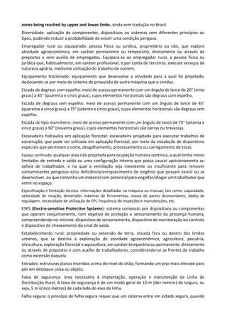 zones being reached by upper and lower limbs, ainda sem tradução no Brasil.
Diversidade: aplicação de componentes, dispositivos ou sistemas com diferentes princípios ou
tipos, podendo reduzir a probabilidade de existir uma condição perigosa.
Empregador rural ou equiparado: pessoa física ou jurídica, proprietário ou não, que explore
atividade agroeconômica, em caráter permanente ou temporário, diretamente ou através de
prepostos e com auxílio de empregados. Equipara-se ao empregador rural, a pessoa física ou
jurídica que, habitualmente, em caráter profissional, e por conta de terceiros, execute serviços de
natureza agrária, mediante utilização do trabalho de outrem.
Equipamento tracionado: equipamento que desenvolve a atividade para a qual foi projetado,
deslocando-se por meio do sistema de propulsão de outra máquina que o conduz.
Escada de degraus com espelho: meio de acesso permanente com um ângulo de lance de 20° (vinte
graus) a 45° (quarenta e cinco graus), cujos elementos horizontais são degraus com espelho.
Escada de degraus sem espelho: meio de acesso permanente com um ângulo de lance de 45°
(quarenta e cinco graus) a 75° (setenta e cinco graus), cujos elementos horizontais são degraus sem
espelho.
Escada do tipo marinheiro: meio de acesso permanente com um ângulo de lance de 75° (setenta e
cinco graus) a 90° (noventa graus), cujos elementos horizontais são barras ou travessas.
Escavadeira hidráulica em aplicação florestal: escavadeira projetada para executar trabalhos de
construção, que pode ser utilizada em aplicação florestal, por meio da instalação de dispositivos
especiais que permitam o corte, desgalhamento, processamento ou carregamento de toras.
Espaço confinado: qualquer área não projetada para ocupação humana contínua, a qual tenha meios
limitados de entrada e saída ou uma configuração interna que possa causar aprisionamento ou
asfixia de trabalhador, e na qual a ventilação seja inexistente ou insuficiente para remover
contaminantes perigosos e/ou deficiência/enriquecimento de oxigênio que possam existir ou se
desenvolver, ou que contenha um material com potencial para engolfar/afogar um trabalhador que
entre no espaço.
Especificação e limitação técnica: informações detalhadas na máquina ou manual, tais como: capacidade,
velocidade de rotação, dimensões máximas de ferramentas, massa de partes desmontáveis, dados de
regulagem, necessidade de utilização de EPI, frequência de inspeções e manutenções, etc.
ESPS (Electro-sensitive Protective Systems): sistema composto por dispositivos ou componentes
que operam conjuntamente, com objetivo de proteção e sensoriamento da presença humana,
compreendendo no mínimo: dispositivo de sensoriamento, dispositivo de monitoração ou controle
e dispositivo de chaveamento do sinal de saída.
Estabelecimento rural: propriedade ou extensão de terra, situada fora ou dentro dos limites
urbanos, que se destina à exploração de atividade agroeconômica, agricultura, pecuária,
silvicultura, exploração florestal e aquicultura, em caráter temporário ou permanente, diretamente
ou através de prepostos e com auxílio de trabalhadores, considerando-se as frentes de trabalho
como extensão daquela.
Estrados: estruturas planas inseridas acima do nível do chão, formando um piso mais elevado para
pôr em destaque coisa ou objeto.
Faixa de segurança: área necessária à implantação, operação e manutenção da Linha de
Distribuição Rural. A faixa de segurança é de um modo geral de 10 m (dez metros) de largura, ou
seja, 5 m (cinco metros) de cada lado do eixo da linha.
Falha segura: o princípio de falha segura requer que um sistema entre em estado seguro, quando
 