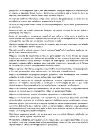 perigosas da máquina possam operar, mas o fechamento e o bloqueio da proteção não iniciem por
si próprios a operação dessas funções. Geralmente, apresenta-se sob a forma de chave de
segurança eletromecânica de duas partes: corpo e atuador-lingueta.
Intervalo de reentrada: intervalo de tempo entre a aplicação de agrotóxicos ou produtos afins e a
entrada de pessoas na área tratada sem a necessidade de uso de EPI.
Intoxicação: conjunto de sinais e sintomas causados pela exposição a substâncias químicas nocivas
ao organismo.
Lanterna traseira de posição: dispositivo designado para emitir um sinal de luz para indicar a
presença de uma máquina.
Limiar de queimaduras: temperatura superficial que define o limite entre a ausência de
queimaduras e uma queimadura de espessura parcial superficial, causada pelo contato da pele com
uma superfície aquecida, para um período específico de contato.
Manípulo ou pega-mão: dispositivo auxiliar, incorporado à estrutura da máquina ou nela afixado,
que tem a finalidade de permitir o acesso.
Manopla: acessório utilizado nos carrinhos de mão para “pega” pelo trabalhador, auxiliando na
proteção e na aderência das mãos.
Máquina: conjunto de mecanismos combinados para receber uma forma definida de energia,
transformá-la e restituí-la sob forma mais apropriada, ou para produzir determinado efeito ou
executar determinada função. Como por exemplo: um trator agrícola cujo motor alimentado com
combustível produz uma força que pode puxar ou arrastar implementos e ainda, através da Tomada
de Potência - TDP, fornecer energia para funcionamento destes.
Máquina agrícola e florestal autopropelida ou automotriz: máquina destinada a atividades agrícolas
e florestais que se desloca sobre meio terrestre com sistema de propulsão próprio.
Máquina automotriz ou autopropelida: máquina que desloca sobre meio terrestre com sistema de
propulsão próprio, tais como: tratores, colhedoras e pulverizadores.
Máquina de construção em aplicação agroflorestal: máquina originalmente concebida para
realização de trabalhos relacionados à construção e movimentação de solo e que recebe
dispositivos específicos para realização de trabalhos ligados a atividades agroflorestais.
Máquina estacionária: aquela que se mantém fixa em um posto de trabalho, ou seja, transportável
para uso em bancada ou em outra superfície estável em que possa ser fixada.
Máquina ou equipamento manual: máquina ou equipamento portátil guiado à mão.
Máquina ou implemento projetado: todo equipamento ou dispositivo desenhado, calculado,
dimensionado e construído por profissional legalmente habilitado, para o uso adequado e seguro.
Materiais: aqueles cuja finalidade é de apoio e suporte aos trabalhadores durante a permanência
nas frentes de trabalho. Esses materiais podem ser transportados no interior do veículo desde que
devidamente acondicionados de forma a não se deslocarem durante o transporte, não acarretando
riscos à saúde e segurança dos trabalhadores.
Materiais de uso pessoal: aqueles cujo uso visa suprir uma necessidade básica do trabalhador com
alimentação, saúde, higiene, conforto e lazer.
Microtrator e cortador de grama autopropelido: máquina de pequeno porte destinada à execução
de serviços gerais e de conservação de jardins residenciais ou comerciais. Seu peso bruto total sem
implementos não ultrapassa 600 kg (seiscentos quilogramas).
 