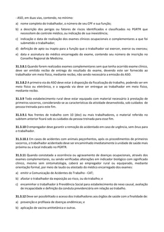 - ASO, em duas vias, contendo, no mínimo:
a) nome completo do trabalhador, o número de seu CPF e sua função;
b) a descrição dos perigos ou fatores de riscos identificados e classificados no PGRTR que
necessitem de controle médico, ou indicação de sua inexistência;
c) indicação e data de realização dos exames clínicos ocupacionais e complementares a que foi
submetido o trabalhador;
d) definição de apto ou inapto para a função que o trabalhador vai exercer, exerce ou exerceu;
e) data e assinatura do médico encarregado do exame, contendo seu número de inscrição no
Conselho Regional de Medicina.
31.3.8.1 Quando forem realizados exames complementares sem que tenha ocorrido exame clínico,
deve ser emitido recibo de entrega do resultado do exame, devendo este ser fornecido ao
trabalhador em meio físico, mediante recibo, não sendo necessária a emissão do ASO.
31.3.8.2 A primeira via do ASO deve estar à disposição da fiscalização do trabalho, podendo ser em
meio físico ou eletrônico, e a segunda via deve ser entregue ao trabalhador em meio físico,
mediante recibo.
31.3.9 Todo estabelecimento rural deve estar equipado com material necessário à prestação de
primeiros socorros, considerando-se as características da atividade desenvolvida, sob cuidados de
pessoa treinada para este fim.
31.3.9.1 Nas frentes de trabalho com 10 (dez) ou mais trabalhadores, o material referido no
subitem anterior ficará sob os cuidados da pessoa treinada para esse fim.
31.3.10 O empregador deve garantir a remoção do acidentado em caso de urgência, sem ônus para
o trabalhador.
31.3.10.1 Em casos de acidentes com animais peçonhentos, após os procedimentos de primeiros
socorros, o trabalhador acidentado deve ser encaminhado imediatamente à unidade de saúde mais
próxima ou a local indicado no PGRTR.
31.3.11 Quando constatada a ocorrência ou agravamento de doenças ocupacionais, através dos
exames complementares, ou sendo verificadas alterações em indicador biológico com significado
clínico, mesmo sem sintomatologia, caberá ao empregador rural ou equiparado, mediante
orientação formal, por meio de laudo ou atestado do médico encarregado dos exames:
a) emitir a Comunicação de Acidentes do Trabalho - CAT;
b) afastar o trabalhador da exposição ao risco, ou do trabalho; e
c) encaminhar o trabalhador à Previdência Social para estabelecimento de nexo causal, avaliação
de incapacidade e definição da conduta previdenciária em relação ao trabalho.
31.3.12 Deve ser possibilitado o acesso dos trabalhadores aos órgãos de saúde com a finalidade de:
a) prevenção e profilaxia de doenças endêmicas; e
b) aplicação de vacina antitetânica e outras.
 