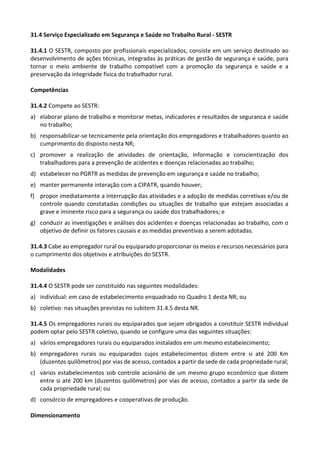 31.4 Serviço Especializado em Segurança e Saúde no Trabalho Rural - SESTR
31.4.1 O SESTR, composto por profissionais especializados, consiste em um serviço destinado ao
desenvolvimento de ações técnicas, integradas às práticas de gestão de segurança e saúde, para
tornar o meio ambiente de trabalho compatível com a promoção da segurança e saúde e a
preservação da integridade física do trabalhador rural.
Competências
31.4.2 Compete ao SESTR:
a) elaborar plano de trabalho e monitorar metas, indicadores e resultados de seguranca e saúde
no trabalho;
b) responsabilizar-se tecnicamente pela orientação dos empregadores e trabalhadores quanto ao
cumprimento do disposto nesta NR;
c) promover a realização de atividades de orientação, informação e conscientização dos
trabalhadores para a prevenção de acidentes e doenças relacionadas ao trabalho;
d) estabelecer no PGRTR as medidas de prevenção em segurança e saúde no trabalho;
e) manter permanente interação com a CIPATR, quando houver;
f) propor imediatamente a interrupção das atividades e a adoção de medidas corretivas e/ou de
controle quando constatadas condições ou situações de trabalho que estejam associadas a
grave e iminente risco para a segurança ou saúde dos trabalhadores; e
g) conduzir as investigações e análises dos acidentes e doenças relacionadas ao trabalho, com o
objetivo de definir os fatores causais e as medidas preventivas a serem adotadas.
31.4.3 Cabe ao empregador rural ou equiparado proporcionar os meios e recursos necessários para
o cumprimento dos objetivos e atribuições do SESTR.
Modalidades
31.4.4 O SESTR pode ser constituído nas seguintes modalidades:
a) individual: em caso de estabelecimento enquadrado no Quadro 1 desta NR; ou
b) coletivo: nas situações previstas no subitem 31.4.5 desta NR.
31.4.5 Os empregadores rurais ou equiparados que sejam obrigados a constituir SESTR individual
podem optar pelo SESTR coletivo, quando se configure uma das seguintes situações:
a) vários empregadores rurais ou equiparados instalados em um mesmo estabelecimento;
b) empregadores rurais ou equiparados cujos estabelecimentos distem entre si até 200 Km
(duzentos quilômetros) por vias de acesso, contados a partir da sede de cada propriedade rural;
c) vários estabelecimentos sob controle acionário de um mesmo grupo econômico que distem
entre si até 200 km (duzentos quilômetros) por vias de acesso, contados a partir da sede de
cada propriedade rural; ou
d) consórcio de empregadores e cooperativas de produção.
Dimensionamento
 