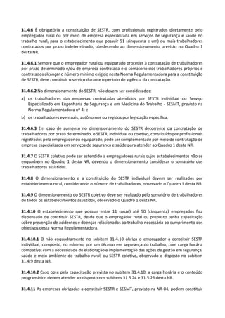 31.4.6 É obrigatória a constituição de SESTR, com profissionais registrados diretamente pelo
empregador rural ou por meio de empresa especializada em serviços de segurança e saúde no
trabalho rural, para o estabelecimento que possuir 51 (cinquenta e um) ou mais trabalhadores
contratados por prazo indeterminado, obedecendo ao dimensionamento previsto no Quadro 1
desta NR.
31.4.6.1 Sempre que o empregador rural ou equiparado proceder à contratação de trabalhadores
por prazo determinado e/ou de empresa contratada e o somatório dos trabalhadores próprios e
contratados alcançar o número mínimo exigido nesta Norma Regulamentadora para a constituição
de SESTR, deve constituir o serviço durante o período de vigência da contratação.
31.4.6.2 No dimensionamento do SESTR, não devem ser considerados:
a) os trabalhadores das empresas contratadas atendidos por SESTR individual ou Serviço
Especializado em Engenharia de Segurança e em Medicina do Trabalho - SESMT, previsto na
Norma Regulamentadora nº 4; e
b) os trabalhadores eventuais, autônomos ou regidos por legislação específica.
31.4.6.3 Em caso de aumento no dimensionamento do SESTR decorrente da contratação de
trabalhadores por prazo determinado, o SESTR, individual ou coletivo, constituído por profissionais
registrados pelo empregador ou equiparado, pode ser complementado por meio de contratação de
empresa especializada em serviços de segurança e saúde para atender ao Quadro 1 desta NR.
31.4.7 O SESTR coletivo pode ser estendido a empregadores rurais cujos estabelecimentos não se
enquadrem no Quadro 1 desta NR, devendo o dimensionamento considerar o somatório dos
trabalhadores assistidos.
31.4.8 O dimensionamento e a constituição do SESTR individual devem ser realizados por
estabelecimento rural, considerando o número de trabalhadores, observado o Quadro 1 desta NR.
31.4.9 O dimensionamento do SESTR coletivo deve ser realizado pelo somatório de trabalhadores
de todos os estabelecimentos assistidos, observado o Quadro 1 desta NR.
31.4.10 O estabelecimento que possuir entre 11 (onze) até 50 (cinquenta) empregados fica
dispensado de constituir SESTR, desde que o empregador rural ou preposto tenha capacitação
sobre prevenção de acidentes e doenças relacionadas ao trabalho necessária ao cumprimento dos
objetivos desta Norma Regulamentadora.
31.4.10.1 O não enquadramento no subitem 31.4.10 obriga o empregador a constituir SESTR
individual, composto, no mínimo, por um técnico em segurança do trabalho, com carga horária
compatível com a necessidade de elaboração e implementação das ações de gestão em segurança,
saúde e meio ambiente do trabalho rural, ou SESTR coletivo, observado o disposto no subitem
31.4.9 desta NR.
31.4.10.2 Caso opte pela capacitação prevista no subitem 31.4.10, a carga horária e o conteúdo
programático devem atender ao disposto nos subitens 31.5.24 e 31.5.25 desta NR.
31.4.11 As empresas obrigadas a constituir SESTR e SESMT, previsto na NR-04, podem constituir
 