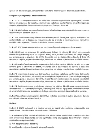 apenas um destes serviços, considerando o somatório de empregados de ambas as atividades.
Composição, Competência e Funcionamento
31.4.12 O SESTR deve ser composto por médico do trabalho, engenheiro de segurança do trabalho,
técnico em segurança do trabalho, enfermeiro do trabalho e auxiliar/técnico em enfermagem do
trabalho, obedecido o dimensionamento previsto no Quadro 1 desta NR.
31.4.12.1 A inclusão de outros profissionais especializados deve ser estabelecida de acordo com as
recomendações do SESTR e PGRTR.
31.4.13 Os profissionais integrantes do SESTR devem possuir formação e registro profissional em
conformidade com o disposto na regulamentação da profissão e nos instrumentos normativos
emitidos pelo respectivo Conselho Profissional, quando existente.
31.4.14 O SESTR deve ser coordenado por um dos profissionais integrantes deste serviço.
31.4.15 O técnico em segurança do trabalho deve dedicar, no mínimo, 20 (vinte) horas, quando
contratado por tempo parcial, ou 36 (trinta e seis) horas, quando contratado por tempo integral,
por semana, para as atividades do SESTR, de acordo com o estabelecido no Quadro 1 desta NR,
respeitada a legislação pertinente em vigor, durante o horário de expediente do estabelecimento.
31.4.16 O auxiliar/técnico em enfermagem do trabalho deve dedicar 36 (trinta e seis) horas, por
semana, para as atividades do SESTR, de acordo com o estabelecido no Quadro 1 desta NR,
respeitada a legislação pertinente em vigor, durante o horário de expediente do estabelecimento.
31.4.17 O engenheiro de segurança do trabalho, o médico do trabalho e o enfermeiro do trabalho
devem dedicar, no mínimo, 15 (quinze) horas (tempo parcial) ou 30 (trinta) horas (tempo integral),
por semana, para as atividades do SESTR, de acordo com o estabelecido no Quadro 1 desta NR,
respeitada a legislação pertinente em vigor, durante o horário de expediente do estabelecimento.
31.4.17.1 Relativamente aos profissionais referidos no subitem 31.4.17, para cumprimento das
atividades dos SESTR em tempo integral, o empregador rural ou equiparado pode contratar mais
de um profissional, desde que cada um dedique no mínimo a metade da carga horária semanal.
31.4.18 Aos profissionais integrantes do SESTR, é vedado o exercício de outras atividades durante
o horário de sua atuação neste serviço.
Registro
31.4.19 O SESTR individual e o coletivo devem ser registrados conforme estabelecido pela
Secretaria de Trabalho - STRAB do Ministério da Economia.
31.4.20 O empregador rural ou equiparado que possuir SESTR individual ou coletivo constituído
com profissionais diretamente por ele registrados como empregados deve informar e manter
atualizados os seguintes dados:
a) CPF dos profissionais do SESTR;
b) qualificação e número de registro dos profissionais;
 