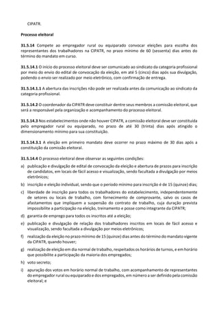 CIPATR.
Processo eleitoral
31.5.14 Compete ao empregador rural ou equiparado convocar eleições para escolha dos
representantes dos trabalhadores na CIPATR, no prazo mínimo de 60 (sessenta) dias antes do
término do mandato em curso.
31.5.14.1 O início do processo eleitoral deve ser comunicado ao sindicato da categoria profissional
por meio do envio do edital de convocação da eleição, em até 5 (cinco) dias após sua divulgação,
podendo o envio ser realizado por meio eletrônico, com confirmação de entrega.
31.5.14.1.1 A abertura das inscrições não pode ser realizada antes da comunicação ao sindicato da
categoria profissional.
31.5.14.2 O coordenador da CIPATR deve constituir dentre seus membros a comissão eleitoral, que
será a responsável pela organização e acompanhamento do processo eleitoral.
31.5.14.3 Nos estabelecimentos onde não houver CIPATR, a comissão eleitoral deve ser constituída
pelo empregador rural ou equiparado, no prazo de até 30 (trinta) dias após atingido o
dimensionamento mínimo para sua constituição.
31.5.14.3.1 A eleição em primeiro mandato deve ocorrer no prazo máximo de 30 dias após a
constituição da comissão eleitoral.
31.5.14.4 O processo eleitoral deve observar as seguintes condições:
a) publicação e divulgação de edital de convocação da eleição e abertura de prazos para inscrição
de candidatos, em locais de fácil acesso e visualização, sendo facultada a divulgação por meios
eletrônicos;
b) inscrição e eleição individual, sendo que o período mínimo para inscrição é de 15 (quinze) dias;
c) liberdade de inscrição para todos os trabalhadores do estabelecimento, independentemente
de setores ou locais de trabalho, com fornecimento de comprovante, salvo os casos de
afastamentos que impliquem a suspensão do contrato de trabalho, cuja duração prevista
impossibilite a participação na eleição, treinamento e posse como integrante da CIPATR;
d) garantia de emprego para todos os inscritos até a eleição;
e) publicação e divulgação de relação dos trabalhadores inscritos em locais de fácil acesso e
visualização, sendo facultada a divulgação por meios eletrônicos;
f) realização da eleição no prazo mínimo de 15 (quinze) dias antes do término do mandato vigente
da CIPATR, quando houver;
g) realização de eleição em dia normal de trabalho, respeitados os horários de turnos, e em horário
que possibilite a participação da maioria dos empregados;
h) voto secreto;
i) apuração dos votos em horário normal de trabalho, com acompanhamento de representantes
do empregador rural ou equiparado e dos empregados, em número a ser definido pela comissão
eleitoral; e
 