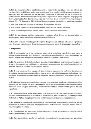 31.7.16 O armazenamento de agrotóxicos, aditivos e adjuvantes e produtos afins até o limite de
100 (cem) litros ou 100 (cem) quilos, ou a somatória de litros e quilos considerados conjuntamente,
pode ser feito em armários de uso exclusivo, trancados e abrigados de sol e intempéries,
confeccionados de material resistente que permita higienização e não propicie a propagação de
chamas, localizados fora de moradias, áreas de vivência e áreas administrativas, respeitadas as
alíneas “b” e “d” do subitem 31.7.14 desta Norma, desde que obedecidos os seguintes requisitos:
a) não estar localizado em meio de passagem de pessoas ou veículos;
b) não guardar produtos químicos incompatíveis juntos em um mesmo armário; e
c) estar fixados em paredes ou piso de forma a evitar o risco de tombamento.
31.7.17 Os agrotóxicos, aditivos, adjuvantes e produtos afins devem ser transportados em
recipientes rotulados, resistentes e hermeticamente fechados.
31.7.17.1 Os veículos utilizados para transporte de agrotóxicos, aditivos, adjuvantes e produtos
afins devem ser higienizados e descontaminados sempre que forem destinados para outros fins.
31.8 Ergonomia
31.8.1 O empregador rural ou equiparado deve adotar princípios ergonômicos que visem a
adaptação das condições de trabalho às características psicofisiológicas dos trabalhadores, de
modo a proporcionar adequadas condições de conforto e segurança no trabalho.
31.8.2 As condições de trabalho incluem aspectos relacionados ao levantamento, transporte e
descarga de materiais, ao mobiliário, às máquinas e equipamentos, às condições ambientais do
posto de trabalho e à própria organização do trabalho.
31.8.3 O empregador rural ou equiparado deve realizar o levantamento preliminar das situações
de trabalho que demandam adaptação às características psicofisiológicas dos trabalhadores, com
o objetivo de identificar a necessidade de adoção de medidas preventivas, que devem constar do
PGRTR.
31.8.3.1 Após o levantamento preliminar, havendo necessidade de adoção de medidas preventivas
em situações de trabalho nas quais o empregador possa agir diretamente com a implementação de
melhorias ou de soluções conhecidas, devem ser elaborados e implementados planos de ação
específicos.
31.8.3.2 Caso a implantação das ações previstas no subitem 31.8.3.1 não conduzam a um resultado
eficaz ou demandem estudos ou análises mais aprofundadas, deve ser realizada Análise Ergonômica
do Trabalho - AET da situação de trabalho, conforme os princípios ergonômicos aplicáveis.
31.8.4 A operação de máquinas, equipamentos e implementos, incluindo seus comandos, painéis
de controle e posto de operação, deve proporcionar ao trabalhador condições de boa postura,
movimentação e visualização.
31.8.5 Os mobiliários dos postos de trabalho devem proporcionar ao trabalhador condições de boa
postura, movimentação e visualização.
31.8.6 Para as atividades que forem realizadas necessariamente em pé, devem ser garantidas
 