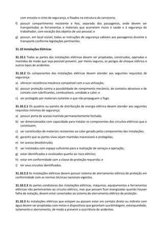 com encosto e cinto de segurança, e fixados na estrutura da carroceria;
f) possuir compartimento resistente e fixo, separado dos passageiros, onde devem ser
transportadas as ferramentas e materiais que acarretem riscos à saúde e à segurança do
trabalhador, com exceção dos objetos de uso pessoal; e
g) possuir, em local visível, todas as instruções de segurança cabíveis aos passageiros durante o
transporte conforme legislações pertinentes.
31.10 Instalações Elétricas
31.10.1 Todas as partes das instalações elétricas devem ser projetadas, construídas, operadas e
mantidas de modo que seja possível prevenir, por meios seguros, os perigos de choque elétrico e
outros tipos de acidentes.
31.10.2 Os componentes das instalações elétricas devem atender aos seguintes requisitos de
segurança:
a) oferecer resistência mecânica compatível com a sua utilização;
b) possuir proteção contra a possibilidade de rompimento mecânico, de contatos abrasivos e de
contato com lubrificantes, combustíveis, umidade e calor; e
c) ser protegido por materiais isolantes e que não propaguem o fogo.
31.10.2.1 Os quadros ou painéis de distribuição de energia elétrica devem atender aos seguintes
requisitos mínimos de segurança:
a) possuir porta de acesso mantida permanentemente fechada;
b) ser dimensionados com capacidade para instalar os componentes dos circuitos elétricos que o
constituem;
c) ser constituídos de materiais resistentes ao calor gerado pelos componentes das instalações;
d) garantir que as partes vivas sejam mantidas inacessíveis e protegidas;
e) ter acesso desobstruído;
f) ser instalados com espaço suficiente para a realização de serviços e operação;
g) estar identificados e sinalizados quanto ao risco elétrico;
h) estar em conformidade com a classe de proteção requerida; e
i) ter seus circuitos identificados.
31.10.2.2 As instalações elétricas devem possuir sistema de aterramento elétrico de proteção em
conformidade com as normas técnicas nacionais vigentes.
31.10.2.3 As partes condutoras das instalações elétricas, máquinas, equipamentos e ferramentas
elétricas não pertencentes ao circuito elétrico, mas que possam ficar energizadas quando houver
falha da isolação, devem estar conectadas ao sistema de aterramento elétrico de proteção.
31.10.3 As instalações elétricas que estejam ou possam estar em contato direto ou indireto com
água devem ser projetadas com meios e dispositivos que garantam sua blindagem, estanqueidade,
isolamento e aterramento, de modo a prevenir a ocorrência de acidentes.
 