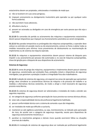 estacionários devem ser projetados, selecionados e instalados de modo que:
a) não se localizem em suas zonas perigosas;
b) impeçam acionamento ou desligamento involuntário pelo operador ou por qualquer outra
forma acidental;
c) não acarretem riscos adicionais;
d) dificultem a burla; e
e) possam ser acionados ou desligados em caso de emergência por outra pessoa que não seja o
operador.
31.12.10 Os comandos de partida ou acionamento das máquinas e equipamentos estacionários
devem possuir dispositivos que impeçam seu funcionamento automático ao serem energizadas.
31.12.11 Nas paradas temporárias ou prolongadas das máquinas autopropelidas, o operador deve
colocar os controles em posição neutra ou de estacionamento, acionar os freios e adotar todas as
medidas necessárias para eliminar riscos provenientes de deslocamento ou movimentação de
implementos ou de sistemas da máquina operada.
31.12.12 As máquinas e equipamentos estacionários devem possuir sistema de bloqueio para
impedir o seu acionamento por pessoas não autorizadas e, no caso de máquinas autopropelidas,
chave de ignição para o bloqueio de seus dispositivos de acionamento.
Sistemas de Segurança
31.12.13 As zonas de perigo das máquinas, equipamentos e implementos devem possuir sistemas
de segurança, caracterizados por proteções fixas, proteções móveis e dispositivos de segurança
interligados, que garantam a proteção à saúde e à integridade física dos trabalhadores.
31.12.14 A adoção de sistemas de segurança, em especial nas zonas de operação que apresentem
perigo, deve considerar as características técnicas da máquina e do processo de trabalho e as
medidas e alternativas técnicas existentes, de modo a atingir o nível necessário de segurança
previsto nesta Norma.
31.12.15 Os sistemas de segurança devem ser selecionados e instalados de modo a atender aos
seguintes requisitos:
a) ter categoria de segurança conforme apreciação de riscos prevista nas normas técnicas oficiais;
b) estar sob a responsabilidade técnica de profissional legalmente habilitado;
c) possuir conformidade técnica com o sistema de comando a que são integrados;
d) ser instalados de modo que dificulte a sua burla;
e) manterem-se sob vigilância automática, ou seja, monitoramento, se indicado pela apreciação
de risco, de acordo com a categoria de segurança requerida, exceto para dispositivos de
segurança exclusivamente mecânicos; e
f) paralisar os movimentos perigosos e demais riscos quando ocorrerem falhas ou situações
anormais de trabalho.
31.12.15.1 A instalação de sistemas de segurança deve ser realizada por profissional legalmente
 