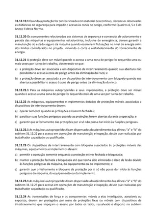 31.12.19.1 Quando a proteção for confeccionada com material descontínuo, devem ser observadas
as distâncias de segurança para impedir o acesso às zonas de perigo, conforme Quadros 4, 5 e 6 do
Anexo II desta Norma.
31.12.20 Os componentes relacionados aos sistemas de segurança e comandos de acionamento e
parada das máquinas e equipamentos estacionários, inclusive de emergência, devem garantir a
manutenção do estado seguro da máquina quando ocorrerem flutuações no nível de energia além
dos limites considerados no projeto, incluindo o corte e restabelecimento do fornecimento de
energia.
31.12.21 A proteção deve ser móvel quando o acesso a uma zona de perigo for requerido uma ou
mais vezes por turno de trabalho, observando-se que:
a) a proteção deve ser associada a um dispositivo de intertravamento quando sua abertura não
possibilitar o acesso à zona de perigo antes da eliminação do risco; e
b) a proteção deve ser associada a um dispositivo de intertravamento com bloqueio quando sua
abertura possibilitar o acesso à zona de perigo antes da eliminação do risco.
31.12.21.1 Para as máquinas autopropelidas e seus implementos, a proteção deve ser móvel
quando o acesso a uma zona de perigo for requerido mais de uma vez por turno de trabalho.
31.12.22 As máquinas, equipamentos e implementos dotados de proteções móveis associadas a
dispositivos de intertravamento devem:
a) operar somente quando as proteções estiverem fechadas;
b) paralisar suas funções perigosas quando as proteções forem abertas durante a operação; e
c) garantir que o fechamento das proteções por si só não possa dar início às funções perigosas.
31.12.22.1 As máquinas autopropelidas ficam dispensadas do atendimento das alíneas “a” e “b” do
subitem 31.12.22 para acesso em operações de manutenção e inspeção, desde que realizadas por
trabalhador capacitado ou qualificado.
31.12.23 Os dispositivos de intertravamento com bloqueio associados às proteções móveis das
máquinas, equipamentos e implementos devem:
a) permitir a operação somente enquanto a proteção estiver fechada e bloqueada;
b) manter a proteção fechada e bloqueada até que tenha sido eliminado o risco de lesão devido
às funções perigosas da máquina, do equipamento ou do implemento; e
c) garantir que o fechamento e bloqueio da proteção por si só não possa dar início às funções
perigosas da máquina, do equipamento ou do implemento.
31.12.23.1 As máquinas autopropelidas ficam dispensadas do atendimento das alíneas “a” e “b” do
subitem 31.12.23 para acesso em operações de manutenção e inspeção, desde que realizadas por
trabalhador capacitado ou qualificado.
31.12.24 As transmissões de força e os componentes móveis a elas interligados, acessíveis ou
expostos, devem ser protegidos por meio de proteções fixas ou móveis com dispositivos de
intertravamento que impeçam o acesso por todos os lados, ressalvado o disposto no subitem
 
