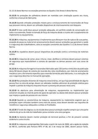 31.12.16 desta Norma e as exceções previstas no Quadro 2 do Anexo II desta Norma.
31.12.25 As proteções de colhedoras devem ser mantidas com sinalização quanto aos riscos,
conforme o manual do fabricante.
31.12.26 Quando utilizadas proteções móveis para o enclausuramento de transmissões de força
que possuam inércia, devem ser utilizados dispositivos de intertravamento com bloqueio.
31.12.27 O eixo cardã deve possuir proteção adequada, em perfeito estado de conservação em
toda a sua extensão, fixada na tomada de força da máquina desde a cruzeta até o acoplamento do
implemento ou equipamento.
31.12.28 As máquinas, equipamentos e implementos que ofereçam risco de ruptura de suas partes,
projeção de peças ou material em processamento devem possuir proteções que garantam a saúde
e a segurança dos trabalhadores, salvo as exceções constantes dos Quadros 1 e 2 do Anexo II desta
Norma.
31.12.29 As roçadeiras devem possuir dispositivos de proteção contra o arremesso de materiais
sólidos.
31.12.30 As máquinas de cortar, picar, triturar, moer, desfibrar e similares devem possuir sistemas
de segurança que impossibilitem o contato do operador ou demais pessoas com suas zonas de
perigo.
31.12.31 As máquinas forrageiras tracionadas fabricadas após 120 (cento e vinte) dias da publicação
desta NR devem dispor de sistema de reversão dos rolos recolhedores, por meio de acionamento
mecânico com a ferramenta específica para reversão fornecida pelo fabricante, e as instruções de
uso e segurança descritas no manual de operações.
31.12.32 Nas proteções distantes de máquinas estacionárias, em que haja possibilidade de alguma
pessoa ficar na zona de perigo, devem ser adotadas medidas adicionais de proteção coletiva para
impedir a partida da máquina enquanto houver a presença de pessoas nesta zona.
31.12.33 As aberturas para alimentação de máquinas, equipamentos ou implementos que
estiverem situadas ao nível do ponto de apoio do operador ou abaixo dele devem possuir proteção
que impeça a queda de pessoas em seu interior.
31.12.34 Quando as características da máquina, equipamento ou implemento exigirem que as
proteções sejam utilizadas também como meio de acesso, estas devem atender aos requisitos de
resistência e segurança adequados a ambas as finalidades.
31.12.35 O fundo dos degraus ou da escada deve possuir proteção-espelho sempre que uma parte
saliente do pé ou da mão do trabalhador possa contatar uma zona perigosa.
31.12.36 As baterias devem manter proteção do terminal positivo, a fim de prevenir contato
acidental e curto-circuito.
31.12.37 As máquinas autopropelidas fabricadas a partir de maio de 2008, sob a égide da redação
da NR-31, conferida pela Portaria MTE nº 86, de 3 de março de 2005, devem possuir faróis,
 