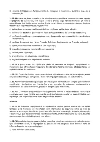 i) sistema de bloqueio de funcionamento das máquinas e implementos durante a inspeção e
manutenção.
31.12.69 A capacitação de operadores de máquinas autopropelidas e implementos deve atender
ao programa de capacitação, com etapas teórica e prática, carga horária mínima de 24 (vinte e
quatro) horas, distribuídas em no máximo 8 (oito horas) diárias, com respeito à jornada diária de
trabalho e ao seguinte conteúdo programático:
a) legislação de segurança e saúde no trabalho e noções de legislação de trânsito;
b) identificação das fontes geradoras dos riscos à integridade física e à saúde do trabalhador;
c) noções sobre acidentes e doenças decorrentes da exposição aos riscos existentes na máquina e
implementos;
d) medidas de controle dos riscos: Proteção Coletiva e Equipamento de Proteção Individual;
e) operação da máquina e implementos com segurança;
f) inspeção, regulagem e manutenção com segurança;
g) sinalização de segurança;
h) procedimentos em situação de emergência; e
i) noções sobre prestação de primeiros socorros.
31.12.70 A parte prática da capacitação pode ser realizada na máquina, equipamento ou
implemento que o trabalhador irá operar e deve ter carga horária mínima de 12 (doze) horas, ser
supervisionada e documentada.
31.12.70.1 O material didático escrito ou audiovisual utilizado nesta capacitação de segurança deve
ser produzido em língua portuguesa - Brasil e em linguagem adequada aos trabalhadores.
31.12.71 Deve ser realizada capacitação para reciclagem do trabalhador sempre que ocorrerem
modificações significativas nas instalações e na operação de máquinas, equipamentos e
implementos ou troca de métodos, processos e organização do trabalho.
31.12.71.1 O conteúdo programático da reciclagem deve atender às necessidades da situação que
a motivou, com carga horária que garanta aos trabalhadores executarem suas atividades com
segurança, com respeito ao limite diário da jornada de trabalho.
Manuais
31.12.72 As máquinas, equipamentos e implementos devem possuir manual de instruções
fornecido pelo fabricante ou importador, com informações de segurança sobre as fases de
transporte, montagem, instalação, ajuste, operação, limpeza, manutenção, inspeção, desativação
e desmonte, o qual deve ser mantido no estabelecimento, em formato original ou cópia, devendo
o empregador disponibilizá-lo para os operadores.
31.12.73 Quando inexistente ou extraviado o manual de máquinas, equipamentos ou implementos
que apresentem riscos, o empregador ou pessoa por ele designada deve elaborar ficha de
informação contendo os seguintes itens:
a) tipo, modelo e capacidade;
 
