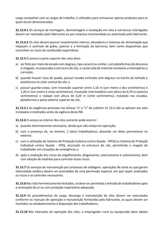 carga compatível com as cargas de trabalho, e utilizados para armazenar apenas produtos para os
quais foram dimensionados.
31.13.4.1 Os serviços de montagem, desmontagem e instalação em silos e estruturas interligadas
devem ser realizados pelo fabricante ou por empresa recomendada ou autorizada pelo fabricante.
31.13.4.2 Os silos devem possuir revestimento interno, elevadores e sistemas de alimentação que
impeçam o acúmulo de grãos, poeiras e a formação de barreiras, bem como dispositivos que
controlem os riscos de combustão espontânea.
31.13.5 O acesso à parte superior dos silos deve:
a) ser feito por meio de escada com degraus, tipo caracol ou similar, com plataformas de descanso
e chegada, incorporadas à estrutura do silo, e construída de material resistente a intempéries e
corrosão;
b) quando houver risco de queda, possuir escada inclinada com degraus no trecho do telhado e
plataforma no colar central do silo; e
c) possuir guarda-corpo, com travessão superior entre 1,10 m (um metro e dez centímetros) e
1,20 m (um metro e vinte centímetros), travessão intermediário com altura de 0,70 m (setenta
centímetros) e rodapé com altura de 0,20 m (vinte centímetros), instalado nas escadas,
plataformas e parte externa superior do silo.
31.13.5.1 As exigências previstas nas alíneas “a” e “c” do subitem 31.13.5 não se aplicam aos silos
instalados e montados antes da vigência desta NR.
31.13.6 O acesso ao interior dos silos somente pode ocorrer:
a) quando extremamente necessário, desde que não esteja em operação;
b) com a presença de, no mínimo, 2 (dois) trabalhadores, devendo um deles permanecer no
exterior;
c) com a utilização de Sistema de Proteção Coletiva contra Queda - SPCQ ou Sistema de Proteção
Individual contra Queda - SPIQ, ancorado na estrutura do silo, permitindo o resgate do
trabalhador em situações de emergência; e
d) após a avaliação dos riscos de engolfamento, afogamento, soterramento e sufocamento, bem
com adoção de medidas para controlar esses riscos.
31.13.7 Os serviços de manutenção por processos de soldagem, operações de corte ou que gerem
eletricidade estática devem ser precedidos de uma permissão especial, em que sejam analisados
os riscos e os controles necessários.
31.13.8 Nos silos hermeticamente fechados, só deve ser permitida a entrada de trabalhadores após
a renovação do ar ou com proteção respiratória adequada.
31.13.9 Os procedimentos de carga, descarga e manutenção de silos devem ser executados
conforme os manuais de operação e manutenção fornecidos pelo fabricante, os quais devem ser
mantidos no estabelecimento à disposição dos trabalhadores.
31.13.10 Nos intervalos de operação dos silos, o empregador rural ou equiparado deve adotar
 