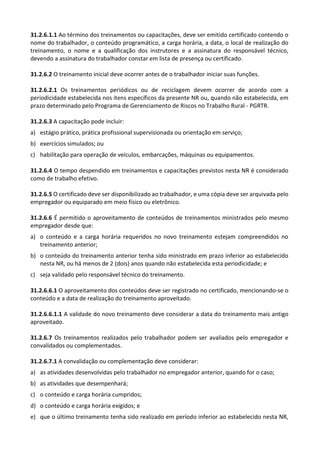 31.2.6.1.1 Ao término dos treinamentos ou capacitações, deve ser emitido certificado contendo o
nome do trabalhador, o conteúdo programático, a carga horária, a data, o local de realização do
treinamento, o nome e a qualificação dos instrutores e a assinatura do responsável técnico,
devendo a assinatura do trabalhador constar em lista de presença ou certificado.
31.2.6.2 O treinamento inicial deve ocorrer antes de o trabalhador iniciar suas funções.
31.2.6.2.1 Os treinamentos periódicos ou de reciclagem devem ocorrer de acordo com a
periodicidade estabelecida nos itens específicos da presente NR ou, quando não estabelecida, em
prazo determinado pelo Programa de Gerenciamento de Riscos no Trabalho Rural - PGRTR.
31.2.6.3 A capacitação pode incluir:
a) estágio prático, prática profissional supervisionada ou orientação em serviço;
b) exercícios simulados; ou
c) habilitação para operação de veículos, embarcações, máquinas ou equipamentos.
31.2.6.4 O tempo despendido em treinamentos e capacitações previstos nesta NR é considerado
como de trabalho efetivo.
31.2.6.5 O certificado deve ser disponibilizado ao trabalhador, e uma cópia deve ser arquivada pelo
empregador ou equiparado em meio físico ou eletrônico.
31.2.6.6 É permitido o aproveitamento de conteúdos de treinamentos ministrados pelo mesmo
empregador desde que:
a) o conteúdo e a carga horária requeridos no novo treinamento estejam compreendidos no
treinamento anterior;
b) o conteúdo do treinamento anterior tenha sido ministrado em prazo inferior ao estabelecido
nesta NR, ou há menos de 2 (dois) anos quando não estabelecida esta periodicidade; e
c) seja validado pelo responsável técnico do treinamento.
31.2.6.6.1 O aproveitamento dos conteúdos deve ser registrado no certificado, mencionando-se o
conteúdo e a data de realização do treinamento aproveitado.
31.2.6.6.1.1 A validade do novo treinamento deve considerar a data do treinamento mais antigo
aproveitado.
31.2.6.7 Os treinamentos realizados pelo trabalhador podem ser avaliados pelo empregador e
convalidados ou complementados.
31.2.6.7.1 A convalidação ou complementação deve considerar:
a) as atividades desenvolvidas pelo trabalhador no empregador anterior, quando for o caso;
b) as atividades que desempenhará;
c) o conteúdo e carga horária cumpridos;
d) o conteúdo e carga horária exigidos; e
e) que o último treinamento tenha sido realizado em período inferior ao estabelecido nesta NR,
 