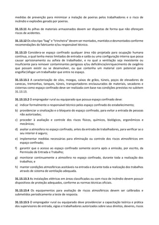 medidas de prevenção para minimizar a inalação de poeiras pelos trabalhadores e o risco de
incêndio e explosões gerado por poeiras.
31.13.11 As pilhas de materiais armazenados devem ser dispostas de forma que não ofereçam
riscos de acidentes.
31.13.12 Os silos tipo “bag” e “trincheira” devem ser montados, mantidos e desmontados conforme
recomendações do fabricante e/ou responsável técnico.
31.13.13 Considera-se espaço confinado qualquer área não projetada para ocupação humana
contínua, a qual tenha meios limitados de entrada e saída ou uma configuração interna que possa
causar aprisionamento ou asfixia de trabalhador, e na qual a ventilação seja inexistente ou
insuficiente para remover contaminantes perigosos e/ou deficiência/enriquecimento de oxigênio
que possam existir ou se desenvolver, ou que contenha um material com potencial para
engolfar/afogar um trabalhador que entre no espaço.
31.13.13.1 A caracterização de silos, moegas, caixas de grãos, túneis, poços de elevadores de
canecas, tremonhas, tanques, túneis, transportadores enclausurados de materiais, secadores e
cisternas como espaço confinado deve ser realizada com base nas condições previstas no subitem
31.13.13.
31.13.13.2 O empregador rural ou equiparado que possua espaço confinado deve:
a) indicar formalmente o responsável técnico pelos espaço confinado do estabelecimento;
b) providenciar a sinalização e o bloqueio do espaço confinado, para evitar a entrada de pessoas
não autorizadas;
c) proceder à avaliação e controle dos riscos físicos, químicos, biológicos, ergonômicos e
mecânicos;
d) avaliar a atmosfera no espaço confinado, antes da entrada de trabalhadores, para verificar se o
seu interior é seguro;
e) implementar medidas necessárias para eliminação ou controle dos riscos atmosféricos em
espaço confinado;
f) garantir que o acesso ao espaço confinado somente ocorra após a emissão, por escrito, da
Permissão de Entrada e Trabalho;
g) monitorar continuamente a atmosfera no espaço confinado, durante toda a realização dos
trabalhos; e
h) manter condições atmosféricas aceitáveis na entrada e durante toda a realização dos trabalhos
através de sistema de ventilação adequada.
31.13.13.3 As instalações elétricas em áreas classificadas ou com risco de incêndio devem possuir
dispositivos de proteção adequados, conforme as normas técnicas oficiais.
31.13.13.4 Os equipamentos para avaliação de riscos atmosféricos devem ser calibrados e
submetidos periodicamente a teste de resposta.
31.13.13.5 O empregador rural ou equiparado deve providenciar a capacitação teórica e prática
dos supervisores de entrada, vigias e trabalhadores autorizados sobre seus direitos, deveres, riscos
 