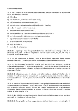 e medidas de controle.
31.13.13.6 A capacitação inicial dos supervisores de entrada deve ter carga horária de 40 (quarenta)
horas, com o seguinte conteúdo:
a) definições;
b) reconhecimento, avaliação e controle dos riscos;
c) funcionamento de equipamentos utilizados;
d) procedimentos e utilização da Permissão de Entrada e Trabalho;
e) noções de resgate e primeiros socorros;
f) identificação dos espaços confinados;
g) critérios de indicação e uso de equipamentos para controle de riscos;
h) conhecimentos sobre práticas seguras em espaços confinados;
i) legislação de segurança e saúde no trabalho;
j) programa de proteção respiratória;
k) área classificada; e
l) operações de salvamento.
31.13.13.7 A capacitação inicial dos vigias e trabalhadores autorizados deve ter carga horária de 16
(dezesseis) horas, com o conteúdo programático previsto nas alíneas “a”, “b”, “c”, “d” e “g” do
subitem 31.13.13.6 desta Norma.
31.13.13.8 Os supervisores de entrada, vigias e trabalhadores autorizados devem receber
capacitação periódica a cada 12 (doze) meses, com carga horária mínima de 8 (oito) horas.
31.13.13.9 Ao término do treinamento, deve-se emitir um certificado contendo o nome do
trabalhador e dos instrutores, o conteúdo programático, a carga horária, a especificação do tipo de
trabalho e espaço confinado, a data e o local de realização do treinamento, com a assinatura do
responsável técnico.
31.13.13.10 Cabe ao supervisor de entrada: emitir a Permissão de Entrada e Trabalho antes do
início das atividades; executar os testes; conferir os equipamentos e os procedimentos contidos na
Permissão de Entrada e Trabalho; e encerrar a Permissão de Entrada e Trabalho após o término dos
serviços.
31.13.13.11 Cabe ao vigia: manter continuamente a contagem precisa do número de trabalhadores
autorizados no espaço confinado e assegurar que todos saiam ao término da atividade; permanecer
fora do espaço confinado, junto à entrada, em contato permanente com os trabalhadores
autorizados; operar os movimentadores de pessoas; e ordenar o abandono do espaço confinado
quando reconhecer algum risco.
31.13.13.12 O trabalho em espaços confinados deve ser acompanhado, no exterior, por supervisor
de entrada ou vigia durante todo o período.
31.13.13.13 O empregador rural ou equiparado deve designar trabalhadores para situações de
 