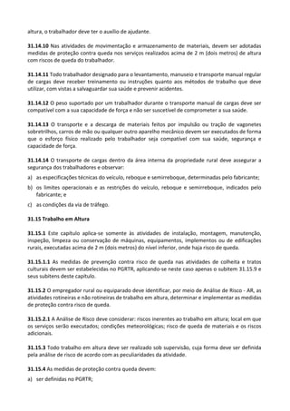 altura, o trabalhador deve ter o auxílio de ajudante.
31.14.10 Nas atividades de movimentação e armazenamento de materiais, devem ser adotadas
medidas de proteção contra queda nos serviços realizados acima de 2 m (dois metros) de altura
com riscos de queda do trabalhador.
31.14.11 Todo trabalhador designado para o levantamento, manuseio e transporte manual regular
de cargas deve receber treinamento ou instruções quanto aos métodos de trabalho que deve
utilizar, com vistas a salvaguardar sua saúde e prevenir acidentes.
31.14.12 O peso suportado por um trabalhador durante o transporte manual de cargas deve ser
compatível com a sua capacidade de força e não ser suscetível de comprometer a sua saúde.
31.14.13 O transporte e a descarga de materiais feitos por impulsão ou tração de vagonetes
sobretrilhos, carros de mão ou qualquer outro aparelho mecânico devem ser executados de forma
que o esforço físico realizado pelo trabalhador seja compatível com sua saúde, segurança e
capacidade de força.
31.14.14 O transporte de cargas dentro da área interna da propriedade rural deve assegurar a
segurança dos trabalhadores e observar:
a) as especificações técnicas do veículo, reboque e semirreboque, determinadas pelo fabricante;
b) os limites operacionais e as restrições do veículo, reboque e semirreboque, indicados pelo
fabricante; e
c) as condições da via de tráfego.
31.15 Trabalho em Altura
31.15.1 Este capítulo aplica-se somente às atividades de instalação, montagem, manutenção,
inspeção, limpeza ou conservação de máquinas, equipamentos, implementos ou de edificações
rurais, executadas acima de 2 m (dois metros) do nível inferior, onde haja risco de queda.
31.15.1.1 As medidas de prevenção contra risco de queda nas atividades de colheita e tratos
culturais devem ser estabelecidas no PGRTR, aplicando-se neste caso apenas o subitem 31.15.9 e
seus subitens deste capítulo.
31.15.2 O empregador rural ou equiparado deve identificar, por meio de Análise de Risco - AR, as
atividades rotineiras e não rotineiras de trabalho em altura, determinar e implementar as medidas
de proteção contra risco de queda.
31.15.2.1 A Análise de Risco deve considerar: riscos inerentes ao trabalho em altura; local em que
os serviços serão executados; condições meteorológicas; risco de queda de materiais e os riscos
adicionais.
31.15.3 Todo trabalho em altura deve ser realizado sob supervisão, cuja forma deve ser definida
pela análise de risco de acordo com as peculiaridades da atividade.
31.15.4 As medidas de proteção contra queda devem:
a) ser definidas no PGRTR;
 