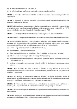 b) ser adequadas à tarefa a ser executada; e
c) ser selecionadas por profissional qualificado em segurança do trabalho.
31.15.5 As atividades rotineiras de trabalho em altura devem ser precedidas de procedimento
operacional.
31.15.6 As atividades de trabalho em altura não rotineiras devem ser previamente autorizadas
mediante Permissão de Trabalho.
31.15.7 Todo trabalhador designado para trabalhos em altura deve ser submetido a exames clínicos
e complementares específicos para a função que irá desempenhar, conforme definido no PGRTR,
com a emissão do respectivo Atestado de Saúde Ocupacional - ASO.
31.15.7.1 A aptidão para trabalho em altura deve ser consignada no ASO do trabalhador.
31.15.8 É vedada a designação para trabalhos em altura sem a prévia capacitação do trabalhador.
31.15.9 Considera-se trabalhador capacitado para trabalho em altura aquele que foi submetido e
aprovado em treinamento semipresencial ou presencial, teórico e prático, com carga horária
mínima de 8 (oito) horas, cujo conteúdo programático deve, no mínimo, incluir:
a) normas e regulamentos aplicáveis ao trabalho em altura;
b) análise de risco e condições impeditivas;
c) riscos potenciais inerentes ao trabalho em altura e medidas de prevenção e controle;
d) sistemas, equipamentos e procedimentos de proteção coletiva;
e) equipamentos de proteção individual para trabalho em altura: seleção, inspeção, conservação
e limitação de uso; e
f) condutas em situações de emergência, incluindo noções de técnicas de resgate e de primeiros
socorros.
31.15.9.1 Nas atividades de tratos culturais e colheitas a carga horária do treinamento
semipresencial ou presencial para trabalho em altura deve ser prevista no PGRTR, não podendo ser
inferior a 2 (duas) horas.
31.15.9.2 Ao término do treinamento, deve ser emitido certificado contendo o nome do
trabalhador, o conteúdo programático, a carga horária, a data, o local de realização do treinamento,
o nome e a qualificação dos instrutores e a assinatura do responsável.
31.15.9.3 O treinamento deve ser ministrado por instrutores com comprovada proficiência no
assunto, sob a responsabilidade de profissional qualificado em segurança no trabalho.
31.15.9.4 Os treinamentos para trabalho em altura podem ser ministrados em conjunto com outros
treinamentos.
31.15.10 O empregador rural ou equiparado deve assegurar que os procedimentos de emergência
e resgate em trabalhos em altura estejam contemplados no PGRTR.
 