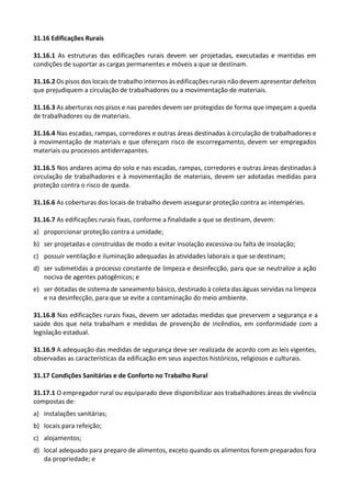 31.16 Edificações Rurais
31.16.1 As estruturas das edificações rurais devem ser projetadas, executadas e mantidas em
condições de suportar as cargas permanentes e móveis a que se destinam.
31.16.2 Os pisos dos locais de trabalho internos às edificações rurais não devem apresentar defeitos
que prejudiquem a circulação de trabalhadores ou a movimentação de materiais.
31.16.3 As aberturas nos pisos e nas paredes devem ser protegidas de forma que impeçam a queda
de trabalhadores ou de materiais.
31.16.4 Nas escadas, rampas, corredores e outras áreas destinadas à circulação de trabalhadores e
à movimentação de materiais e que ofereçam risco de escorregamento, devem ser empregados
materiais ou processos antiderrapantes.
31.16.5 Nos andares acima do solo e nas escadas, rampas, corredores e outras áreas destinadas à
circulação de trabalhadores e à movimentação de materiais, devem ser adotadas medidas para
proteção contra o risco de queda.
31.16.6 As coberturas dos locais de trabalho devem assegurar proteção contra as intempéries.
31.16.7 As edificações rurais fixas, conforme a finalidade a que se destinam, devem:
a) proporcionar proteção contra a umidade;
b) ser projetadas e construídas de modo a evitar insolação excessiva ou falta de insolação;
c) possuir ventilação e iluminação adequadas às atividades laborais a que se destinam;
d) ser submetidas a processo constante de limpeza e desinfecção, para que se neutralize a ação
nociva de agentes patogênicos; e
e) ser dotadas de sistema de saneamento básico, destinado à coleta das águas servidas na limpeza
e na desinfecção, para que se evite a contaminação do meio ambiente.
31.16.8 Nas edificações rurais fixas, devem ser adotadas medidas que preservem a segurança e a
saúde dos que nela trabalham e medidas de prevenção de incêndios, em conformidade com a
legislação estadual.
31.16.9 A adequação das medidas de segurança deve ser realizada de acordo com as leis vigentes,
observadas as características da edificação em seus aspectos históricos, religiosos e culturais.
31.17 Condições Sanitárias e de Conforto no Trabalho Rural
31.17.1 O empregador rural ou equiparado deve disponibilizar aos trabalhadores áreas de vivência
compostas de:
a) instalações sanitárias;
b) locais para refeição;
c) alojamentos;
d) local adequado para preparo de alimentos, exceto quando os alimentos forem preparados fora
da propriedade; e
 
