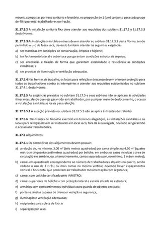 móveis, compostas por vaso sanitário e lavatório, na proporção de 1 (um) conjunto para cada grupo
de 40 (quarenta) trabalhadores ou fração.
31.17.5.2 A instalação sanitária fixa deve atender aos requisitos dos subitens 31.17.2 e 31.17.3.3
desta Norma.
31.17.5.3 As instalações sanitárias móveis devem atender ao subitem 31.17.3.3 desta Norma, sendo
permitido o uso de fossa seca, devendo também atender às seguintes exigências:
a) ser mantidas em condições de conservação, limpeza e higiene;
b) ter fechamento lateral e cobertura que garantam condições estruturais seguras;
c) ser ancoradas e fixadas de forma que garantam estabilidade e resistência às condições
climáticas; e
d) ser providas de iluminação e ventilação adequadas.
31.17.5.4 Nas frentes de trabalho, os locais para refeição e descanso devem oferecer proteção para
todos os trabalhadores contra as intempéries e atender aos requisitos estabelecidos no subitem
31.17.4.1 desta Norma.
31.17.5.5 As exigências previstas no subitem 31.17.5 e seus subitens não se aplicam às atividades
itinerantes, desde que seja garantido ao trabalhador, por qualquer meio de deslocamento, o acesso
a instalações sanitárias e locais para refeição.
31.17.5.5.1 A exceção prevista no subitem 31.17.5.5 não se aplica às frentes de trabalho.
31.17.5.6 Nas frentes de trabalho exercido em terrenos alagadiços, as instalações sanitárias e os
locais para refeição devem ser instalados em local seco, fora da área alagada, devendo ser garantido
o acesso aos trabalhadores.
31.17.6 Alojamentos
31.17.6.1 Os dormitórios dos alojamentos devem possuir:
a) a relação de, no mínimo, 3,00 m² (três metros quadrados) por cama simples ou 4,50 m² (quatro
metros e cinquenta centímetros quadrados) por beliche, em ambos os casos incluídas a área de
circulação e o armário, ou, alternativamente, camas separadas por, no mínimo, 1 m (um metro);
b) camas em quantidade correspondente ao número de trabalhadores alojados no quarto, sendo
vedado o uso de 3 (três) ou mais camas na mesma vertical, devendo haver espaçamentos
vertical e horizontal que permitam ao trabalhador movimentação com segurança;
c) camas com colchão certificado pelo INMETRO;
d) camas superiores de beliches com proteção lateral e escada afixada na estrutura;
e) armários com compartimentos individuais para guarda de objetos pessoais;
f) portas e janelas capazes de oferecer vedação e segurança;
g) iluminação e ventilação adequadas;
h) recipientes para coleta de lixo; e
i) separação por sexo.
 