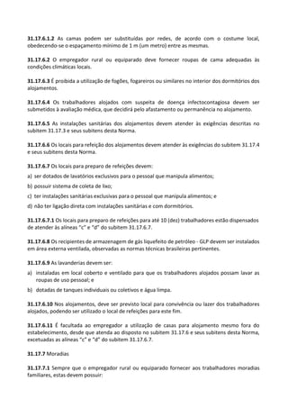 31.17.6.1.2 As camas podem ser substituídas por redes, de acordo com o costume local,
obedecendo-se o espaçamento mínimo de 1 m (um metro) entre as mesmas.
31.17.6.2 O empregador rural ou equiparado deve fornecer roupas de cama adequadas às
condições climáticas locais.
31.17.6.3 É proibida a utilização de fogões, fogareiros ou similares no interior dos dormitórios dos
alojamentos.
31.17.6.4 Os trabalhadores alojados com suspeita de doença infectocontagiosa devem ser
submetidos à avaliação médica, que decidirá pelo afastamento ou permanência no alojamento.
31.17.6.5 As instalações sanitárias dos alojamentos devem atender às exigências descritas no
subitem 31.17.3 e seus subitens desta Norma.
31.17.6.6 Os locais para refeição dos alojamentos devem atender às exigências do subitem 31.17.4
e seus subitens desta Norma.
31.17.6.7 Os locais para preparo de refeições devem:
a) ser dotados de lavatórios exclusivos para o pessoal que manipula alimentos;
b) possuir sistema de coleta de lixo;
c) ter instalações sanitárias exclusivas para o pessoal que manipula alimentos; e
d) não ter ligação direta com instalações sanitárias e com dormitórios.
31.17.6.7.1 Os locais para preparo de refeições para até 10 (dez) trabalhadores estão dispensados
de atender às alíneas “c” e “d” do subitem 31.17.6.7.
31.17.6.8 Os recipientes de armazenagem de gás liquefeito de petróleo - GLP devem ser instalados
em área externa ventilada, observadas as normas técnicas brasileiras pertinentes.
31.17.6.9 As lavanderias devem ser:
a) instaladas em local coberto e ventilado para que os trabalhadores alojados possam lavar as
roupas de uso pessoal; e
b) dotadas de tanques individuais ou coletivos e água limpa.
31.17.6.10 Nos alojamentos, deve ser previsto local para convivência ou lazer dos trabalhadores
alojados, podendo ser utilizado o local de refeições para este fim.
31.17.6.11 É facultada ao empregador a utilização de casas para alojamento mesmo fora do
estabelecimento, desde que atenda ao disposto no subitem 31.17.6 e seus subitens desta Norma,
excetuadas as alíneas “c” e “d” do subitem 31.17.6.7.
31.17.7 Moradias
31.17.7.1 Sempre que o empregador rural ou equiparado fornecer aos trabalhadores moradias
familiares, estas devem possuir:
 
