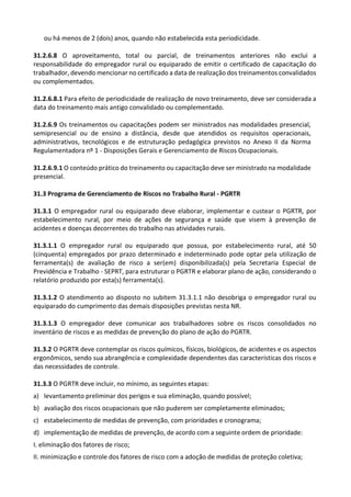 ou há menos de 2 (dois) anos, quando não estabelecida esta periodicidade.
31.2.6.8 O aproveitamento, total ou parcial, de treinamentos anteriores não exclui a
responsabilidade do empregador rural ou equiparado de emitir o certificado de capacitação do
trabalhador, devendo mencionar no certificado a data de realização dos treinamentos convalidados
ou complementados.
31.2.6.8.1 Para efeito de periodicidade de realização de novo treinamento, deve ser considerada a
data do treinamento mais antigo convalidado ou complementado.
31.2.6.9 Os treinamentos ou capacitações podem ser ministrados nas modalidades presencial,
semipresencial ou de ensino a distância, desde que atendidos os requisitos operacionais,
administrativos, tecnológicos e de estruturação pedagógica previstos no Anexo II da Norma
Regulamentadora nº 1 - Disposições Gerais e Gerenciamento de Riscos Ocupacionais.
31.2.6.9.1 O conteúdo prático do treinamento ou capacitação deve ser ministrado na modalidade
presencial.
31.3 Programa de Gerenciamento de Riscos no Trabalho Rural - PGRTR
31.3.1 O empregador rural ou equiparado deve elaborar, implementar e custear o PGRTR, por
estabelecimento rural, por meio de ações de segurança e saúde que visem à prevenção de
acidentes e doenças decorrentes do trabalho nas atividades rurais.
31.3.1.1 O empregador rural ou equiparado que possua, por estabelecimento rural, até 50
(cinquenta) empregados por prazo determinado e indeterminado pode optar pela utilização de
ferramenta(s) de avaliação de risco a ser(em) disponibilizada(s) pela Secretaria Especial de
Previdência e Trabalho - SEPRT, para estruturar o PGRTR e elaborar plano de ação, considerando o
relatório produzido por esta(s) ferramenta(s).
31.3.1.2 O atendimento ao disposto no subitem 31.3.1.1 não desobriga o empregador rural ou
equiparado do cumprimento das demais disposições previstas nesta NR.
31.3.1.3 O empregador deve comunicar aos trabalhadores sobre os riscos consolidados no
inventário de riscos e as medidas de prevenção do plano de ação do PGRTR.
31.3.2 O PGRTR deve contemplar os riscos químicos, físicos, biológicos, de acidentes e os aspectos
ergonômicos, sendo sua abrangência e complexidade dependentes das características dos riscos e
das necessidades de controle.
31.3.3 O PGRTR deve incluir, no mínimo, as seguintes etapas:
a) levantamento preliminar dos perigos e sua eliminação, quando possível;
b) avaliação dos riscos ocupacionais que não puderem ser completamente eliminados;
c) estabelecimento de medidas de prevenção, com prioridades e cronograma;
d) implementação de medidas de prevenção, de acordo com a seguinte ordem de prioridade:
I. eliminação dos fatores de risco;
II. minimização e controle dos fatores de risco com a adoção de medidas de proteção coletiva;
 