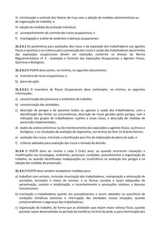 III. minimização e controle dos fatores de risco com a adoção de medidas administrativas ou
de organização do trabalho; e
IV. adoção de medidas de proteção individual;
e) acompanhamento do controle dos riscos ocupacionais; e
f) investigação e análise de acidentes e doenças ocupacionais.
31.3.3.1 Os parâmetros para avaliações dos riscos e da exposição dos trabalhadores aos agentes
físicos e químicos e os critérios para a prevenção dos riscos à saúde dos trabalhadores decorrentes
das exposições ocupacionais devem ser realizados conforme os Anexos da Norma
Regulamentadora nº 9 - Avaliação e Controle das Exposições Ocupacionais a Agentes Físicos,
Químicos e Biológicos.
31.3.3.2 O PGRTR deve conter, no mínimo, os seguintes documentos:
a) inventário de riscos ocupacionais; e
b) plano de ação.
31.3.3.2.1 O Inventário de Riscos Ocupacionais deve contemplar, no mínimo, as seguintes
informações:
a) caracterização dos processos e ambientes de trabalho;
b) caracterização das atividades;
c) descrição de perigos e de possíveis lesões ou agravos à saúde dos trabalhadores, com a
identificação das fontes ou circunstâncias, descrição de riscos gerados pelos perigos, com a
indicação dos grupos de trabalhadores sujeitos a esses riscos, e descrição de medidas de
prevenção implementadas;
d) dados da análise preliminar ou do monitoramento das exposições a agentes físicos, químicos e
biológicos, e os resultados da avaliação de ergonomia, nos termos do item 31.8 desta Norma;
e) avaliação dos riscos, incluindo a classificação para fins de elaboração do plano de ação; e
f) critérios adotados para avaliação dos riscos e tomada de decisão.
31.3.4 O PGRTR deve ser revisto a cada 3 (três) anos, ou quando ocorrerem inovações e
modificações nas tecnologias, ambientes, processos, condições, procedimentos e organização do
trabalho, ou quando identificadas inadequações ou insuficiência na avaliação dos perigos e na
adoção das medidas de prevenção.
31.3.5 O PGRTR deve também estabelecer medidas para:
a) trabalhos com animais, incluindo imunização dos trabalhadores, manipulação e eliminação de
secreções, excreções e restos de animais, e as formas corretas e locais adequados de
aproximação, contato e imobilização, e reconhecimento e precauções relativas a doenças
transmissíveis;
b) orientação a trabalhadores quanto aos procedimentos a serem adotados na ocorrência de
condições climáticas extremas e interrupção das atividades nessas situações, quando
comprometerem a segurança dos trabalhadores;
c) organização do trabalho, de forma que as atividades que exijam maior esforço físico, quando
possível, sejam desenvolvidas no período da manhã ou no final da tarde, e para minimização dos
 