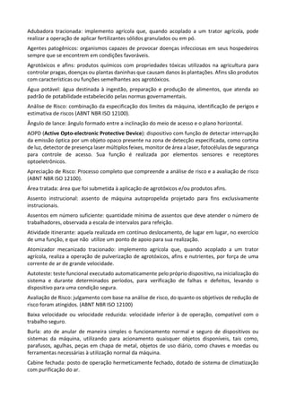 Adubadora tracionada: implemento agrícola que, quando acoplado a um trator agrícola, pode
realizar a operação de aplicar fertilizantes sólidos granulados ou em pó.
Agentes patogênicos: organismos capazes de provocar doenças infecciosas em seus hospedeiros
sempre que se encontrem em condições favoráveis.
Agrotóxicos e afins: produtos químicos com propriedades tóxicas utilizados na agricultura para
controlar pragas, doenças ou plantas daninhas que causam danos às plantações. Afins são produtos
com características ou funções semelhantes aos agrotóxicos.
Água potável: água destinada à ingestão, preparação e produção de alimentos, que atenda ao
padrão de potabilidade estabelecido pelas normas governamentais.
Análise de Risco: combinação da especificação dos limites da máquina, identificação de perigos e
estimativa de riscos (ABNT NBR ISO 12100).
Ângulo de lance: ângulo formado entre a inclinação do meio de acesso e o plano horizontal.
AOPD (Active Opto-electronic Protective Device): dispositivo com função de detectar interrupção
da emissão óptica por um objeto opaco presente na zona de detecção especificada, como cortina
de luz, detector de presença laser múltiplos feixes, monitor de área a laser, fotocélulas de segurança
para controle de acesso. Sua função é realizada por elementos sensores e receptores
optoeletrônicos.
Apreciação de Risco: Processo completo que compreende a análise de risco e a avaliação de risco
(ABNT NBR ISO 12100).
Área tratada: área que foi submetida à aplicação de agrotóxicos e/ou produtos afins.
Assento instrucional: assento de máquina autopropelida projetado para fins exclusivamente
instrucionais.
Assentos em número suficiente: quantidade mínima de assentos que deve atender o número de
trabalhadores, observada a escala de intervalos para refeição.
Atividade itinerante: aquela realizada em contínuo deslocamento, de lugar em lugar, no exercício
de uma função, e que não utilize um ponto de apoio para sua realização.
Atomizador mecanizado tracionado: implemento agrícola que, quando acoplado a um trator
agrícola, realiza a operação de pulverização de agrotóxicos, afins e nutrientes, por força de uma
corrente de ar de grande velocidade.
Autoteste: teste funcional executado automaticamente pelo próprio dispositivo, na inicialização do
sistema e durante determinados períodos, para verificação de falhas e defeitos, levando o
dispositivo para uma condição segura.
Avaliação de Risco: julgamento com base na análise de risco, do quanto os objetivos de redução de
risco foram atingidos. (ABNT NBR ISO 12100)
Baixa velocidade ou velocidade reduzida: velocidade inferior à de operação, compatível com o
trabalho seguro.
Burla: ato de anular de maneira simples o funcionamento normal e seguro de dispositivos ou
sistemas da máquina, utilizando para acionamento quaisquer objetos disponíveis, tais como,
parafusos, agulhas, peças em chapa de metal, objetos de uso diário, como chaves e moedas ou
ferramentas necessárias à utilização normal da máquina.
Cabine fechada: posto de operação hermeticamente fechado, dotado de sistema de climatização
com purificação do ar.
 