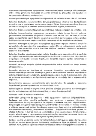 acionamento das máquinas e equipamentos, tais como interfaces de segurança, relés, contatores,
entre outros, geralmente localizados em painéis elétricos ou protegidos pela estrutura ou
carenagem das máquinas e equipamentos.
Classificação toxicológica: agrupamento dos agrotóxicos em classes de acordo com sua toxicidade.
Colhedora de algodão: possui um sistema de fusos giratórios que retiram a fibra do algodão sem
prejudicar a parte vegetativa da planta, ou seja, caules e folhas. Determinados modelos têm como
característica a separação da fibra e do caroço, concomitante à operação de colheita.
Colhedora de café: equipamento agrícola automotriz que efetua a derriçagem e a colheita de café.
Colhedora de cana-de-açúcar: equipamento que permite a colheita de cana de modo uniforme,
gerando maior produtividade, por possuir sistema de corte de base capaz de cortar a cana-de-
açúcar acompanhando o perfil do solo, reduzindo a quantidade de impurezas e palha no produto
final. Possui um sistema de elevador que desloca a cana cortada até a unidade de transbordo.
Colhedora de forragem ou forrageira autopropelida: equipamento agrícola automotriz apropriado
para colheita e forragem de milho, sorgo, girassol e outros. Oferece corte preciso da planta, sendo
capaz de colher ou recolher, triturar e recolher a cultura cortada em contentores ou veículos
separados de transbordo.
Colhedora de grãos: máquina destinada à colheita de grãos, como trigo, soja, milho, arroz, feijão
etc. O produto é recolhido por meio de uma plataforma de corte e conduzido para a área de trilha
e separação, onde o grão é separado da palha, que é expelida, enquanto o grão é transportado ao
tanque graneleiro.
Colhedora de laranja: máquina agrícola autopropelida que efetua a colheita da laranja e outros
cítricos similares.
Comandos elétricos ou interfaces de segurança: dispositivos responsáveis por realizar
monitoramento e que verificam a interligação, posição e funcionamento de outros dispositivos do
sistema. Impedem a ocorrência de falha que provoque a perda da função de segurança, como relés
de segurança, controladores configuráveis de segurança e controlador lógico programável de
segurança.
Compartimento estanque: compartimento com características de vedação e isolamento
impermeáveis, projetado para evitar o vazamento de produtos.
Compostagem de dejetos de origem animal: processo biológico que acelera a decomposição e
permite a reciclagem da matéria orgânica contida em restos de origem animal.
Condições climáticas extremas: intempéries.
Controlador Configurável de Segurança - CCS: equipamento eletrônico computadorizado -
hardware, que utiliza memória configurável para armazenar e executar internamente
intertravamentos de funções específicas de programa - software, tais como sequenciamento,
temporização, contagem e blocos de segurança, controlando e monitorando por meio de entradas
e saídas de segurança vários tipos de máquinas ou processos. Deve ter três princípios básicos de
funcionamento: redundância, diversidade e autoteste. O programa instalado deve garantir sua
eficácia de forma a reduzir ao mínimo a possibilidade de erros provenientes de falha humana no
projeto, a fim de evitar o comprometimento de qualquer função relativa à segurança, bem como
não permitir alteração dos blocos de função de segurança específicos.
Contatos espelho: um contato auxiliar normalmente fechado (NF) que não pode estar na posição
fechada ao mesmo tempo que um dos contatos principais (de força ou potência) no mesmo
contator. Assim, contatos espelho é uma característica que diz respeito à ligação mecânica entre os
 
