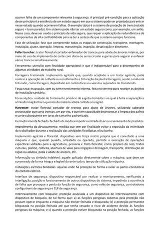 ocorrer falha de um componente relevante à segurança. A principal pré-condição para a aplicação
desse princípio é a existência de um estado seguro em que o sistema pode ser projetado para entrar
nesse estado quando ocorrerem falhas. O exemplo típico é o sistema de proteção de trens (estado
seguro = trem parado). Um sistema pode não ter um estado seguro como, por exemplo, um avião.
Nesse caso, deve ser usado o princípio de vida segura, que requer a aplicação de redundância e de
componentes de alta confiabilidade para se ter a certeza de que o sistema sempre funcione.
Fase de utilização: fase que compreende todas as etapas de construção, transporte, montagem,
instalação, ajuste, operação, limpeza, manutenção, inspeção, desativação e desmonte.
Feller buncher: trator florestal cortador-enfeixador de troncos para abate de árvores inteiras, por
meio do uso de implemento de corte com disco ou serra circular e garras para segurar e enfeixar
vários troncos simultaneamente.
Ferramenta: utensílio com finalidade operacional e que é indispensável para o desempenho de
algumas atividades do trabalho rural.
Forrageira tracionada: implemento agrícola que, quando acoplado a um trator agrícola, pode
realizar a operação de colheita ou recolhimento e trituração da planta forrageira, sendo o material
triturado, como forragem, depositado em contentores ou veículos separados de transbordo.
Fossa seca: escavação, com ou sem revestimento interno, feita no terreno para receber os dejetos
de instalação sanitária.
Fossa séptica: unidade de tratamento primário de esgoto doméstico na qual é feita a separação e
a transformação físico-química da matéria sólida contida no esgoto.
Harvester: trator florestal cortador de troncos para abate de árvores, utilizando cabeçote
processador que corta troncos, um por vez, e que tem capacidade de processar a limpeza dos galhos
e corte subsequente em toras de tamanho padronizado.
Hermeticamente fechado: fechado de modo a impedir a entrada do ar ou o vazamento de produtos.
Impedimento do devassamento: medida que tem por finalidade evitar a exposição da intimidade
do trabalhador durante a realização das atividades fisiológicas e/ou banho.
Implemento agrícola e florestal: dispositivo sem força motriz própria que é conectado a uma
máquina e que, quando puxado, arrastado ou operado, permite a execução de operações
específicas voltadas para a agricultura, pecuária e trato florestal, como preparo do solo, tratos
culturais, plantio, colheita, abertura de valas para irrigação e drenagem, transporte, distribuição de
ração ou adubos, poda e abate de árvores, etc.
Informação ou símbolo indelével: aquele aplicado diretamente sobre a máquina, que deve ser
conservado de forma íntegra e legível durante todo o tempo de utilização máquina.
Instalações elétricas blindadas: aquelas onde há proteção de forma a isolar as partes condutoras
do contato elétrico.
Interface de segurança: dispositivo responsável por realizar o monitoramento, verificando a
interligação, posição e funcionamento de outros dispositivos do sistema, impedindo a ocorrência
de falha que provoque a perda da função de segurança, como relés de segurança, controladores
configuráveis de segurança e CLP de segurança.
Intertravamento com bloqueio: proteção associada a um dispositivo de intertravamento com
dispositivo de bloqueio, de tal forma que: a) as funções perigosas cobertas pela proteção não
possam operar enquanto a máquina não estiver fechada e bloqueada; b) a proteção permanece
bloqueada na posição fechada até que tenha cessado o risco de acidente devido às funções
perigosas da máquina; e c) quando a proteção estiver bloqueada na posição fechada, as funções
 