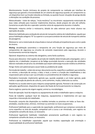 Monitoramento: função intrínseca do projeto do componente ou realizada por interface de
segurança que garante a funcionalidade de um sistema de segurança quando um componente ou
um dispositivo tiver sua função reduzida ou limitada, ou quando houver situações de perigo devido
a alterações nas condições do processo.
Motocultivador - trator de rabiças, “mula mecânica” ou microtrator: equipamento motorizado de
duas rodas utilizado para tracionar implementos diversos, desde preparo de solo até colheita.
Caracteriza-se pelo fato de o operador caminhar atrás do equipamento durante o trabalho.
Motopoda: máquina similar à motosserra, dotada de cabo extensor para maior alcance nas
operações de poda.
Motorista habilitado para condução de veículo de transporte coletivo de trabalhadores: aquele que
possui habilitação categoria “D” ou superior e curso para condutor de veículo de transporte coletivo
de passageiros.
Motosserra: serra motorizada de empunhadura manual utilizada principalmente para corte e poda
de árvores.
Muting: desabilitação automática e temporária de uma função de segurança por meio de
componentes de segurança ou circuitos de comando responsáveis pela segurança, durante o
funcionamento normal da máquina.
Opcional: dispositivo ou sistema não obrigatório, como faróis auxiliares.
Pausas para descanso: interrupções da jornada de trabalho determinada pelo empregador, com o
objetivo de o trabalhador recuperar-se da fadiga acumulada durante a execução das atividades
laborais realizadas em pé e/ou nas atividades que exijam sobrecarga muscular estática ou dinâmica.
Perigo: fonte com potencial para causar lesão ou problema de saúde.
Permissão de trabalho - ordem de serviço: documento escrito, específico e auditável, que contenha,
no mínimo, a descrição do serviço, a data, o local, o nome e a função dos trabalhadores e dos
responsáveis pelo serviço e por sua emissão e os procedimentos de trabalho e segurança.
Plantadeira tracionada: implemento agrícola que, quando acoplado a um trator agrícola, pode
realizar a operação de plantio de culturas, como sementes, mudas, tubérculos ou outros.
Plataforma ou escada externa para máquina autopropelida agrícola, florestal e de construção em
aplicações agroflorestais: dispositivo de apoio não fixado de forma permanente na máquina.
Poeira orgânica: poeiras de origem vegetal, animal ou microbiológica.
Posto de operação: local da máquina ou equipamento de onde o trabalhador opera a máquina.
Posto de trabalho: qualquer local de máquinas, equipamentos e implementos em que seja
requerida a intervenção do trabalhador.
Prevenção: conjunto das disposições ou medidas tomadas ou previstas em todas as fases das
atividades, visando evitar, eliminar, minimizar ou controlar os riscos ocupacionais.
Profissional habilitado para a supervisão da capacitação: profissional que comprove conclusão de
curso específico na área de atuação, compatível com o curso a ser ministrado, com registro no
competente conselho de classe, se necessário.
Profissional legalmente habilitado: trabalhador previamente qualificado e com registro no
competente conselho de classe, se necessário.
Profissional ou trabalhador capacitado: aquele que recebeu capacitação sob orientação e
responsabilidade de profissional habilitado.
 