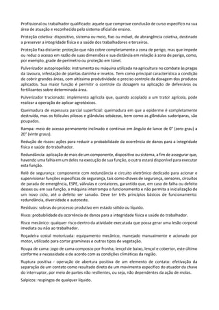 Profissional ou trabalhador qualificado: aquele que comprove conclusão de curso específico na sua
área de atuação e reconhecido pelo sistema oficial de ensino.
Proteção coletiva: dispositivo, sistema ou meio, fixo ou móvel, de abrangência coletiva, destinado
a preservar a integridade física e a saúde dos trabalhadores e terceiros.
Proteção fixa distante: proteção que não cobre completamente a zona de perigo, mas que impede
ou reduz o acesso em razão de suas dimensões e sua distância em relação à zona de perigo, como,
por exemplo, grade de perímetro ou proteção em túnel.
Pulverizador autopropelido: instrumento ou máquina utilizada na agricultura no combate às pragas
da lavoura, infestação de plantas daninha e insetos. Tem como principal característica a condição
de cobrir grandes áreas, com altíssima produtividade e preciso controle da dosagem dos produtos
aplicados. Sua maior função é permitir o controle da dosagem na aplicação de defensivos ou
fertilizantes sobre determinada área.
Pulverizador tracionado: implemento agrícola que, quando acoplado a um trator agrícola, pode
realizar a operação de aplicar agrotóxicos.
Queimadura de espessura parcial superficial: queimadura em que a epiderme é completamente
destruída, mas os folículos pilosos e glândulas sebáceas, bem como as glândulas sudoríparas, são
poupados.
Rampa: meio de acesso permanente inclinado e contínuo em ângulo de lance de 0° (zero grau) a
20° (vinte graus).
Redução de riscos: ações para reduzir a probabilidade da ocorrência de danos para a integridade
física e saúde do trabalhador.
Redundância: aplicação de mais de um componente, dispositivo ou sistema, a fim de assegurar que,
havendo uma falha em um deles na execução de sua função, o outro estará disponível para executar
esta função.
Relé de segurança: componente com redundância e circuito eletrônico dedicado para acionar e
supervisionar funções específicas de segurança, tais como chaves de segurança, sensores, circuitos
de parada de emergência, ESPE, válvulas e contatores, garantido que, em caso de falha ou defeito
desses ou em sua função, a máquina interrompa o funcionamento e não permita a inicialização de
um novo ciclo, até o defeito ser sanado. Deve ter três princípios básicos de funcionamento:
redundância, diversidade e autoteste.
Resíduos: sobras do processo produtivo em estado sólido ou líquido.
Risco: probabilidade da ocorrência de danos para a integridade física e saúde do trabalhador.
Risco mecânico: qualquer risco dentro da atividade executada que possa gerar uma lesão corporal
imediata ou não ao trabalhador.
Roçadeira costal motorizada: equipamento mecânico, manejado manualmente e acionado por
motor, utilizado para cortar gramíneas e outros tipos de vegetação.
Roupa de cama: jogo de cama composto por fronha, lençol de baixo, lençol e cobertor, este último
conforme a necessidade e de acordo com as condições climáticas da região.
Ruptura positiva - operação de abertura positiva de um elemento de contato: efetivação da
separação de um contato como resultado direto de um movimento específico do atuador da chave
do interruptor, por meio de partes não resilientes, ou seja, não dependentes da ação de molas.
Salpicos: respingos de qualquer líquido.
 