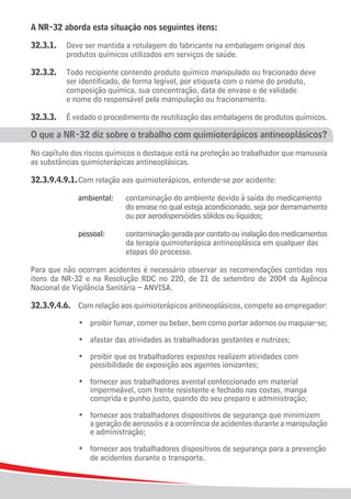 A NR-32 aborda esta situação nos seguintes itens:

32.3.1.	 Deve ser mantida a rotulagem do fabricante na embalagem original dos
			 produtos químicos utilizados em serviços de saúde.

32.3.2.	     Todo recipiente contendo produto químico manipulado ou fracionado deve
			          ser identificado, de forma legível, por etiqueta com o nome do produto,
			          composição química, sua concentração, data de envase e de validade
			          e nome do responsável pela manipulação ou fracionamento.

32.3.3.	 É vedado o procedimento de reutilização das embalagens de produtos químicos.

O que a NR-32 diz sobre o trabalho com quimioterápicos antineoplásicos?
No capítulo dos riscos químicos o destaque está na proteção ao trabalhador que manuseia
as substâncias quimioterápicas antineoplásicas.

32.3.9.4.9.1.	Com relação aos quimioterápicos, entende-se por acidente:

		 		 ambiental:		             contaminação do ambiente devido à saída do medicamento
								                       do envase no qual esteja acondicionado, seja por derramamento	
								                       ou por aerodispersóides sólidos ou líquidos;
			
				 pessoal:		                contaminação gerada por contato ou inalação dos medicamentos
								                       da terapia quimioterápica antineoplásica em qualquer das
								                       etapas do processo.

Para que não ocorram acidentes é necessário observar as recomendações contidas nos
itens da NR-32 e na Resolução RDC no 220, de 21 de setembro de 2004 da Agência
Nacional de Vigilância Sanitária – ANVISA.

32.3.9.4.6.	 Com relação aos quimioterápicos antineoplásicos, compete ao empregador:

	    	   	   	   •	 proibir fumar, comer ou beber, bem como portar adornos ou maquiar-se;

	    	   	   	   •	 afastar das atividades as trabalhadoras gestantes e nutrizes;

	 	 	 	 •	 proibir que os trabalhadores expostos realizem atividades com
					 possibilidade de exposição aos agentes ionizantes;

	 	 	 	 •	 fornecer aos trabalhadores avental confeccionado em material
					 impermeável, com frente resistente e fechado nas costas, manga
					 comprida e punho justo, quando do seu preparo e administração;

	 	 	 	 •	 fornecer aos trabalhadores dispositivos de segurança que minimizem
					 a geração de aerossóis e a ocorrência de acidentes durante a manipulação
					 e administração;

	 	 	 	 •	 fornecer aos trabalhadores dispositivos de segurança para a prevenção
					 de acidentes durante o transporte.

10
 