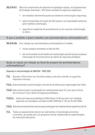 32.3.9.4.7. 	 Além do cumprimento do disposto na legislação vigente, os Equipamentos 	
				 de Proteção Individual – EPI devem atender às seguintes exigências:

	   	   	   	   •	 ser avaliados diariamente quanto ao estado de conservação e segurança;

	 	 	 	 •	 estar armazenados em locais de fácil acesso e em quantidade suficiente
					 para imediata substituição,

	 	 	 	 •	 segundo as exigências do procedimento ou em caso de contaminação
					 ou dano.

O que é proibido a quem trabalha com quimioterápicos antineoplásicos?

32.3.9.4.8.	 Com relação aos quimioterápicos antineoplásicos é vedado:

	 	 	 	 •	 iniciar qualquer atividade na falta de EPI;
	
	 	 	 	 •	 dar continuidade às atividades de manipulação quando ocorrer qualquer
					 interrupção do funcionamento da cabine de segurança biológica.

Quais as regras em relação ao local de preparo de quimioterápicos
antineoplásicos?

Segundo a recomendação da ANVISA – RDC 220:

7.2.	 Quando o STA contar com farmácia própria, esta deve atender os seguintes
		 requisitos mínimos:

7.2.1.	Área destinada à paramentação: provida de lavatório para higienização das mãos.

7.2.2.	Sala exclusiva para a preparação de medicamentos para TA, com área mínima
		 de 5 (cinco) m2 por cabine de segurança biológica.

7.2.2.1.	 Cabine de Segurança Biológica (CSB) Classe II B2 que deve ser instalada
			 seguindo as orientações contidas na RDC/ANVISA n° 50, de 21/02/2002.

7.2.3.	 Área de armazenamento exclusiva para estocagem de medicamentos específicos da TA.

7.3.	 Todos os equipamentos devem ser submetidos à manutenção preventiva
		 e corretiva, de acordo com um programa formal, obedecendo às especificações
		 do manual do fabricante.




                                                                                      11
 