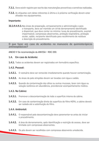 7.3.1.	Deve existir registro por escrito das manutenções preventivas e corretivas realizadas.

7.3.2.	As etiquetas com datas referentes à última e à próxima verificação devem estar
		 afixadas nos equipamentos.

Importante:

32.3.9.4.9.3.	Nas áreas de preparação, armazenamento e administração e para
				 o transporte, deve ser mantido um kit de derramamento identificado
				 e disponível, que deve conter no mínimo: luvas de procedimento, avental
				 impermeável, compressas absorventes, proteção respiratória, proteção
				 ocular, sabão, recipiente identificado para recolhimento de resíduos
				 e descrição do procedimento.

O que fazer em caso de acidentes no manuseio de quimioterápicos
antineoplásicos?

ANEXO V Da recomendação da ANVISA – RDC 220:

1.4.	 Em caso de Acidente:

1.4.1.	Todos os acidentes devem ser registrados em formulário específico.

1.4.2.	Pessoal:

1.4.2.1.	 O vestuário deve ser removido imediatamente quando houver contaminação.

1.4.2.2.	 As áreas da pele atingidas devem ser lavadas com água e sabão.

1.4.2.3.	 Quando da contaminação dos olhos ou outras mucosas, lavar com água ou
			 solução isotônica em abundância, providenciar acompanhamento médico.

1.4.3.	Na Cabine:

1.4.3.1.	 Promover a descontaminação de toda a superfície interna da cabine.

1.4.3.2.	 Em caso de contaminação direta da superfície do filtro HEPA, a cabine deverá
			 ser isolada até a substituição do filtro.

1.4.4.	Ambiental:

1.4.4.1.	 O responsável pela descontaminação deve paramentar-se antes de iniciar
			 o procedimento.

1.4.4.2.	 A área do derramamento, após identificação e restrição de acesso, deve ser
			 limitada com compressas absorventes.

1.4.4.3.	 Os pós devem ser recolhidos com compressa absorvente umedecida.

12
 