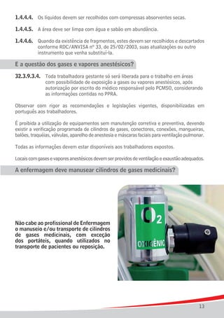 1.4.4.4.	 Os líquidos devem ser recolhidos com compressas absorventes secas.

1.4.4.5.	 A área deve ser limpa com água e sabão em abundância.

1.4.4.6.	 Quando da existência de fragmentos, estes devem ser recolhidos e descartados
			 conforme RDC/ANVISA nº 33, de 25/02/2003, suas atualizações ou outro
			 instrumento que venha substituí-la.

E a questão dos gases e vapores anestésicos?

32.3.9.3.4.	   Toda trabalhadora gestante só será liberada para o trabalho em áreas
				           com possibilidade de exposição a gases ou vapores anestésicos, após
				           autorização por escrito do médico responsável pelo PCMSO, considerando
				           as informações contidas no PPRA.

Observar com rigor as recomendações e legislações vigentes, disponibilizadas em
português aos trabalhadores.

É proibida a utilização de equipamentos sem manutenção corretiva e preventiva, devendo
existir a verificação programada de cilindros de gases, conectores, conexões, mangueiras,
balões, traquéias, válvulas, aparelho de anestesia e máscaras faciais para ventilação pulmonar.

Todas as informações devem estar disponíveis aos trabalhadores expostos.

Locais com gases e vapores anestésicos devem ser providos de ventilação e exaustão adequados.

A enfermagem deve manusear cilindros de gases medicinais?




Não cabe ao profissional de Enfermagem
o manuseio e/ou transporte de cilindros
de gases medicinais, com exceção
dos portáteis, quando utilizados no
transporte de pacientes ou reposição.




                                                                                            13
 